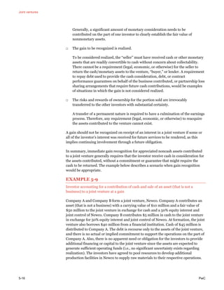 Joint ventures
5-16 PwC
Generally, a significant amount of monetary consideration needs to be
contributed on the part of one investor to clearly establish the fair value of
nonmonetary assets.
□ The gain to be recognized is realized.
To be considered realized, the “seller” must have received cash or other monetary
assets that are readily convertible to cash without concern about collectability.
There cannot be a requirement (legal, economic, or otherwise) for the seller to
return the cash/monetary assets to the venture, “buyer,” or lender. A requirement
to repay debt used to provide the cash consideration, debt, or contract
performance guarantees on behalf of the business contributed, or partnership loss
sharing arrangements that require future cash contributions, would be examples
of situations in which the gain is not considered realized.
□ The risks and rewards of ownership for the portion sold are irrevocably
transferred to the other investors with substantial certainty.
A transfer of a permanent nature is required to have a culmination of the earnings
process. Therefore, any requirement (legal, economic, or otherwise) to reacquire
the assets contributed to the venture cannot exist.
A gain should not be recognized on receipt of an interest in a joint venture if some or
all of the investor’s interest was received for future services to be rendered, as this
implies continuing involvement through a future obligation.
In summary, immediate gain recognition for appreciated noncash assets contributed
to a joint venture generally requires that the investor receive cash in consideration for
the assets contributed, without a commitment or guarantee that might require the
cash to be returned. The example below describes a scenario when gain recognition
would be appropriate.
EXAMPLE 5-9
Investor accounting for a contribution of cash and sale of an asset (that is not a
business) to a joint venture at a gain
Company A and Company B form a joint venture, Newco. Company A contributes an
asset (that is not a business) with a carrying value of $10 million and a fair value of
$50 million to the joint venture in exchange for cash and a 50% equity interest and
joint control of Newco. Company B contributes $5 million in cash to the joint venture
in exchange for 50% equity interest and joint control of Newco. At formation, the joint
venture also borrows $40 million from a financial institution. Cash of $45 million is
distributed to Company A. The debt is recourse only to the assets of the joint venture,
and there is no actual or implied commitment to support the operations on the part of
Company A. Also, there is no apparent need or obligation for the investors to provide
additional financing or capital to the joint venture since the assets are expected to
generate sufficient operating funds (i.e., no significant uncertainty exists regarding
realization). The investors have agreed to pool resources to develop additional
production facilities in Newco to supply raw materials to their respective operations.
 