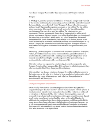 Joint ventures
PwC 5-17
How should Company A account for these transactions with the joint venture?
Analysis
In ASC 845-10, a similar question was addressed in which the cash proceeds received
by the investor contributing the nonmonetary assets exceeded the relative fair value of
the interest in the assets effectively “sold.” Company A should follow the consensus
guidance in ASC 845-10 and recognize a pretax gain of $35 million. The $35 million
gain represents the difference between the cash received of $45 million and the
carrying value of the asset given up of $10 million. The gain comprises two
components. The first component is the portion of cash received for selling a 50%
interest in the asset to the other investor ($25 million, less half of the carrying value of
the asset given up, $5 million), which results in a gain of $20 million. The second
component of the gain is the remaining cash received ($20 million) reduced to the
extent of basis in 50% of the asset retained ($5 million), which results in a gain of $15
million. Company A is able to record this second component of the gain because it
does not have an obligation to return the cash or to fund the operations of the joint
venture.
If Company A had an obligation to return the cash or fund the operations of the joint
venture, it would not record the second component of the gain and would have an
investment in the joint venture with a carrying value of negative $15 million (credit
balance), instead of recording the second component of the gain and having an
investment in the joint venture with a carrying value of $0.
If the joint venture was organized as a partnership, in order to recognize the gain,
Company A must not have guaranteed the debt, and must be a limited partner or have
otherwise insulated itself from the partnership obligations.
If the subsidiary was deemed a business, Company A would record its investment in
the joint venture at fair value of $5 (instead of $0 as noted above) and record a gain of
$40 million (the excess of fair value over book value) on the contribution in
accordance with ASC 810-10-40.
Other gain recognition considerations
Situations may exist in which a contributing investor has either the right or the
obligation to acquire the other investor’s interest via, for example, put/call options. It
is not uncommon in joint venture transactions for one of the venturers to hold a call
or put option on the interest of the other venturer. Gain recognition would not
necessarily be precluded in all such situations; rather, gain recognition would depend
largely on the type of assets involved and the nature of the right/obligation (in
addition to the conditions listed above). Gain recognition would be prohibited if the
property contributed was 