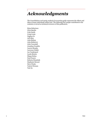 ii PwC
Acknowledgments
The Consolidation and equity method of accounting guide represents the efforts and
ideas of many individuals within PwC. The following PwC people contributed to the
contents or served as technical reviewers of this publication:
Brian Robertson
Chris Barello
Cody Smith
Craig Cooke
Daghan Or
Jeff Allen
John Bishop
John McKeever
John Vanosdall
Jonathan Franklin
Lauren Murphy
Lawrence Dodyk
Lee Vanderpool
Loyda Montes
Megan Rohas
Paul Francis
Roberta Chmielnik
Stephanie Stewart
Steve Wasko
Valerie Wieman
Yale Xu
 