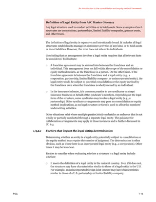 An introduction to the consolidation and equity method framework
PwC 1-15
Definition of Legal Entity from ASC Master Glossary
Any legal structure used to conduct activities or to hold assets. Some examples of such
structures are corporations, partnerships, limited liability companies, grantor trusts,
and other trusts.
The definition of legal entity is expansive and intentionally broad. It includes all legal
structures established to manage or administer activities of any kind, or to hold assets
or incur liabilities. However, the term does not extend to individuals.
Concluding that an arrangement involves a legal entity requires that all relevant facts
be considered. To illustrate:
□ A franchise agreement may be entered into between the franchisor and an
individual. This arrangement does not fall within the scope of the consolidation or
equity method models, as the franchisee is a person. On the other hand, if the
franchise agreement is between the franchisor and a legal entity (e.g., a
corporation, partnership, limited liability company, or unincorporated entity), the
legal entity would be subject to potential consolidation or the equity method by
the franchisor even when the franchisee is wholly owned by an individual.
□ In the insurance industry, it is common practice to use syndicates to accept
insurance business on behalf of the syndicate’s members. Depending on the legal
form of the structure, some syndicates may involve a legal entity (e.g., a
partnership). Other syndicate arrangements may pose no consolidation or equity
method implications, as no legal structure or form is used to affect the members’
underwriting activities.
Other situations exist where multiple parties jointly undertake an endeavor that is not
wholly or partially conducted through a separate legal entity. The guidance for
collaboration arrangements may apply in those instances and is further discussed in
CG 6.3.
1.3.2.1 Factors that impact the legal entity determination
Determining whether an entity is a legal entity potentially subject to consolidation or
the equity method may require the exercise of judgment. The determination is often
obvious, such as when there is an incorporated legal entity (e.g., a corporation). Other
times it may be less clear.
Factors to consider when evaluating whether a structure is a legal entity include
whether:
□ It meets the definition of a legal entity in the resident country. Even if it does not,
the structure may have characteristics similar to those of a legal entity in the U.S.
For example, an unincorporated foreign joint venture may have characteristics
similar to those of a U.S. partnership or limited liability company
 