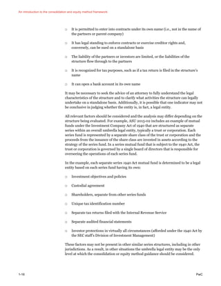 An introduction to the consolidation and equity method framework
1-16 PwC
□ It is permitted to enter into contracts under its own name (i.e., not in the name of
the partners or parent company)
□ It has legal standing to enforce contracts or exercise creditor rights and,
conversely, can be sued on a standalone basis
□ The liability of the partners or investors are limited, or the liabilities of the
structure flow through to the partners
□ It is recognized for tax purposes, such as if a tax return is filed in the structure’s
name
□ It can open a bank account in its own name
It may be necessary to seek the advice of an attorney to fully understand the legal
characteristics of the structure and to clarify what activities the structure can legally
undertake on a standalone basis. Additionally, it is possible that one indicator may not
be conclusive in judging whether the entity is, in fact, a legal entity.
All relevant factors should be considered and the analysis may differ depending on the
structure being evaluated. For example, ASU 2015-02 includes an example of mutual
funds under the Investment Company Act of 1940 that are structured as separate
series within an overall umbrella legal entity, typically a trust or corporation. Each
series fund is represented by a separate share class of the trust or corporation and the
proceeds from the issuance of the share class are invested in assets according to the
strategy of the series fund. In a series mutual fund that is subject to the 1940 Act, the
trust or corporation is governed by a single board of directors that is responsible for
overseeing the operations of each series fund.
In the example, each separate series 1940 Act mutual fund is determined to be a legal
entity based on each series fund having its own:
□ Investment objectives and policies
□ Custodial agreement
□ Shareholders, separate from other series funds
□ Unique tax identification number
□ Separate tax returns filed with the Internal Revenue Service
□ Separate audited financial statements
□ Investor protections in virtually all circumstances (afforded under the 1940 Act by
the SEC staff’s Division of Investment Management)
These factors may not be present in other similar series structures, including in other
jurisdictions. As a result, in other situations the umbrella legal entity may be the only
level at which the consolidation or equity method guidance should be considered.
 