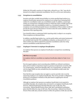 An introduction to the consolidation and equity method framework
PwC 1-17
Within the VIE model, a portion of a legal entity, referred to as a “silo,” may also be
deemed to be subject to potential consolidation. See CG 2.2.8 for more information.
1.3.3 Exceptions to consolidation
Investors and other variable interest holders in certain specified legal entities (e.g.,
employee benefit plans sponsored by employers) are exempt from evaluating those
entities for consolidation under any consolidation model. In addition, certain legal
entities are exempt from evaluating investees in which they hold a variable interest for
consolidation under any consolidation model (e.g., investment companies). The
exceptions were provided principally because consolidation of these entities would not
provide the most relevant information to investors about the assets, liabilities, and
operations of the reporting entity.
Care should be taken to understand which reporting entity is subject to an exception.
These exceptions are discussed below.
In addition, specified legal entities (e.g., not-for-profit entities and certain businesses)
are excluded only from the VIE consolidation evaluation, as discussed in CG 2.1.2.
Those entities may still be evaluated for potential consolidation under the voting
interest consolidation model discussed in CG 3.
1.3.3.1 Employers’ interests in employee benefit plans
An employer that sponsors an employee benefit plan is exempt from consolidating
that plan.
ASC 810-10-15-12(a)
An employer shall not consolidate an employee benefit plan subject to Topic 712 or
715.
Non-leveraged employee stock ownership plans (ESOPs) are defined contribution
plans and are similar in important respects to pension arrangements covered by ASC
715, Compensation—Retirement Benefits (ASC 715). Consequently, we believe that
non-leveraged ESOPs are also excluded from the consolidation model under this
scope exception.
Note that this scope exception does not apply to a service provider who is not the
sponsoring employer to an employee benefit plan. The service provider is obligated to
perform its consolidation evaluation of the plan based on applying the relevant
consolidation guidance.
Although an employer that sponsors an employee benefit plan is not required to
consolidate that plan, the exception does not extend to an employee benefit plan itself.
However, defined-benefit plans that fall within the scope of ASC 960, Plan
Accounting—Defined Benefit Pension Plans (ASC 960), and defined-contribution
plans that fall within the scope of ASC 962, Plan Accounting—Defined Contribution
Pension Plans (ASC 962), should continue to follow the guidance of ASC 960 and ASC
 