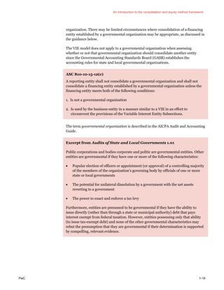 An introduction to the consolidation and equity method framework
PwC 1-19
organization. There may be limited circumstances where consolidation of a financing
entity established by a governmental organization may be appropriate, as discussed in
the guidance below.
The VIE model does not apply to a governmental organization when assessing
whether or not that governmental organization should consolidate another entity
since the Governmental Accounting Standards Board (GASB) establishes the
accounting rules for state and local governmental organizations.
ASC 810-10-15-12(e)
A reporting entity shall not consolidate a governmental organization and shall not
consolidate a financing entity established by a governmental organization unless the
financing entity meets both of the following conditions:
1. Is not a governmental organization
2. Is used by the business entity in a manner similar to a VIE in an effort to
circumvent the provisions of the Variable Interest Entity Subsections.
The term governmental organization is described in the AICPA Audit and Accounting
Guide.
Excerpt from Audits of State and Local Governments 1.01
Public corporations and bodies corporate and politic are governmental entities. Other
entities are governmental if they have one or more of the following characteristics:
• Popular election of officers or appointment (or approval) of a controlling majority
of the members of the organization’s governing body by officials of one or more
state or local governments
• The potential for unilateral dissolution by a government with the net assets
reverting to a government
• The power to enact and enforce a tax levy
Furthermore, entities are presumed to be governmental if they have the ability to
issue directly (rather than through a state or municipal authority) debt that pays
interest exempt from federal taxation. However, entities possessing only that ability
(to issue tax-exempt debt) and none of the other governmental characteristics may
rebut the presumption that they are governmental if their determination is supported
by compelling, relevant evidence.
 