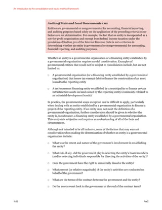An introduction to the consolidation and equity method framework
1-20 PwC
Audits of State and Local Governments 1.02
Entities are governmental or nongovernmental for accounting, financial reporting,
and auditing purposes based solely on the application of the preceding criteria; other
factors are not determinative. For example, the fact that an entity is incorporated as a
not-for-profit organization and exempt from federal income taxation under the
provisions of Section 501 of the Internal Revenue Code is not a criterion in
determining whether an entity is governmental or nongovernmental for accounting,
financial reporting, and auditing purposes.
Whether an entity is a governmental organization or a financing entity established by
a governmental organization requires careful consideration. Examples of
governmental entities that would not be subject to consolidation include, but are not
limited to:
□ A governmental organization (or a financing entity established by a governmental
organization) that issues tax-exempt debt to finance the construction of an asset
leased to the reporting entity
□ A tax-increment financing entity established by a municipality to finance certain
infrastructure assets on land owned by the reporting entity (commonly referred to
as industrial development bonds)
In practice, the governmental scope exception can be difficult to apply, particularly
when dealing with an entity established by a governmental organization to finance a
project of the reporting entity. If an entity does not meet the definition of a
governmental organization, further consideration should be given to whether the
entity is, in substance, a financing entity established by a governmental organization.
This analysis is subjective and requires an understanding of all of the facts and
circumstances.
Although not intended to be all inclusive, some of the factors that may warrant
consideration when making the determination of whether an entity is a governmental
organization include:
□ What was the extent and nature of the government’s involvement in establishing
the entity?
□ What role, if any, did the government play in selecting the entity’s board members
(and/or selecting individuals responsible for directing the activities of the entity)?
□ Does the government have the right to unilaterally dissolve the entity?
□ What percent (or relative magnitude) of the entity’s activities are conducted on
behalf of the government?
□ What are the terms of the contract between the government and the entity?
□ Do the assets revert back to the government at the end of the contract term?
 