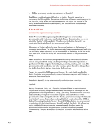 An introduction to the consolidation and equity method framework
PwC 1-21
□ Did the government provide any guarantees to the entity?
In addition, consideration should be given to whether the entity was set up to
circumvent the VIE model for the purpose of obtaining off-balance sheet treatment for
the reporting entity. When making this assessment, the intent and purpose of the
entity, as well as whether the reporting entity was involved in the entity’s design
should be considered.
EXAMPLE 1-1
Governmental organization scope exception
Entity A was formed through a competitive bidding process (overseen by a
governmental entity) to issue revenue bonds to finance the construction of a power
plant (the “facility”). Although Entity A legally owns the facility, the facility was
constructed for the sole benefit of a governmental entity.
The owners of Entity A selected to issue the revenue bonds are in the business of
managing power plants. The facility was constructed on government-owned land, with
the land being leased to Entity A for the estimated life of the facility. At the end of the
land lease term, title to the facility will automatically transfer to the governmental
entity.
At the inception of the land lease, the governmental entity simultaneously entered
into an arrangement with Entity A that requires the governmental organization to
purchase 100% of the output of the facility, i.e., electricity, on a long term basis. The
governmental entity also holds a fair value purchase option that allows it to purchase
the facility from Entity A at any time during the lease term.
As part of a competitive bidding process, Company X, a party that is unrelated to
Entity A or to the governmental entity, entered into an arrangement with Entity A to
guarantee the revenue bonds.
Does Entity A qualify for the governmental organization scope exception?
Analysis
Factors that suggest Entity A is a financing entity established by a governmental
organization include (1) the governmental entity was integral in the design and is a
party to all the critical agreements of Entity A, (2) Entity A was established to finance
and construct a power plant whose entire output is intended to be sold to that
governmental entity, and (3) it is intended that the governmental entity will ultimately
own Entity A’s assets. As a result, even though Entity A would not meet the GASB or
Federal Accounting Standards Advisory Board (FASAB) definition of a governmental
organization, it is likely that Company X would conclude that Entity A is a financing
entity established by a governmental organization and, therefore, meets the
governmental organization scope exception to the VIE consolidation model.
Consequently, Company X would not be required to consider whether Entity A is a
VIE.
 