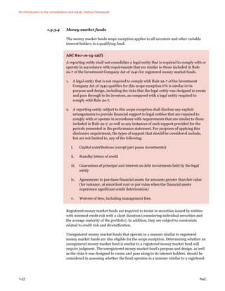 An introduction to the consolidation and equity method framework
1-22 PwC
1.3.3.4 Money market funds
The money market funds scope exception applies to all investors and other variable
interest holders in a qualifying fund.
ASC 810-10-15-12(f)
A reporting entity shall not consolidate a legal entity that is required to comply with or
operate in accordance with requirements that are similar to those included in Rule
2a-7 of the Investment Company Act of 1940 for registered money market funds.
1. A legal entity that is not required to comply with Rule 2a-7 of the Investment
Company Act of 1940 qualifies for this scope exception if it is similar in its
purpose and design, including the risks that the legal entity was designed to create
and pass through to its investors, as compared with a legal entity required to
comply with Rule 2a-7.
2. A reporting entity subject to this scope exception shall disclose any explicit
arrangements to provide financial support to legal entities that are required to
comply with or operate in accordance with requirements that are similar to those
included in Rule 2a-7, as well as any instances of such support provided for the
periods presented in the performance statement. For purposes of applying this
disclosure requirement, the types of support that should be considered include,
but are not limited to, any of the following:
i. Capital contributions (except pari passu investments)
ii. Standby letters of credit
iii. Guarantees of principal and interest on debt investments held by the legal
entity
iv. Agreements to purchase financial assets for amounts greater than fair value
(for instance, at amortized cost or par value when the financial assets
experience significant credit deterioration)
v. Waivers of fees, including management fees.
Registered money market funds are required to invest in securities issued by entities
with minimal credit risk with a short duration (considering individual securities and
the average maturity of the portfolio). In addition, they are subject to constraints
related to credit risk and diversification.
Unregistered money market funds that operate in a manner similar to registered
money market funds are also eligible for the scope exception. Determining whether an
unregistered money market fund is similar to a registered money market fund will
require judgment. The unregistered money market fund’s purpose and design, as well
as the risks it was designed to create and pass along to its interest holders, should be
considered in assessing whether the fund operates in a manner similar to a registered
 