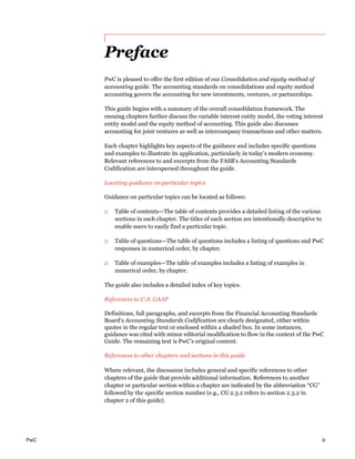 PwC iii
Preface
PwC is pleased to offer the first edition of our Consolidation and equity method of
accounting guide. The accounting standards on consolidations and equity method
accounting govern the accounting for new investments, ventures, or partnerships.
This guide begins with a summary of the overall consolidation framework. The
ensuing chapters further discuss the variable interest entity model, the voting interest
entity model and the equity method of accounting. This guide also discusses
accounting for joint ventures as well as intercompany transactions and other matters.
Each chapter highlights key aspects of the guidance and includes specific questions
and examples to illustrate its application, particularly in today’s modern economy.
Relevant references to and excerpts from the FASB’s Accounting Standards
Codification are interspersed throughout the guide.
Locating guidance on particular topics
Guidance on particular topics can be located as follows:
□ Table of contents—The table of contents provides a detailed listing of the various
sections in each chapter. The titles of each section are intentionally descriptive to
enable users to easily find a particular topic.
□ Table of questions—The table of questions includes a listing of questions and PwC
responses in numerical order, by chapter.
□ Table of examples—The table of examples includes a listing of examples in
numerical order, by chapter.
The guide also includes a detailed index of key topics.
References to U.S. GAAP
Definitions, full paragraphs, and excerpts from the Financial Accounting Standards
Board’s Accounting Standards Codification are clearly designated, either within
quotes in the regular text or enclosed within a shaded box. In some instances,
guidance was cited with minor editorial modification to flow in the context of the PwC
Guide. The remaining text is PwC’s original content.
References to other chapters and sections in this guide
Where relevant, the discussion includes general and specific references to other
chapters of the guide that provide additional information. References to another
chapter or particular section within a chapter are indicated by the abbreviation “CG”
followed by the specific section number (e.g., CG 2.3.2 refers to section 2.3.2 in
chapter 2 of this guide).
 