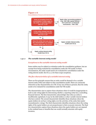 An introduction to the consolidation and equity method framework
1-24 PwC
Figure 1-6
Consolidation framework decision tree
1.4.1.1 The variable interest entity model
Exceptions to the variable interest entity model
Some entities may be subject to evaluation under the consolidation guidance, but are
exempt from being evaluated for consolidation under the VIE model. In these
circumstances, the entity would need to be evaluated for consolidation under the
voting interest model. See CG 2.1.2 for these scope exceptions.
The five characteristics of a variable interest entity
There are five principle reasons that an entity would be deemed to be a variable
interest entity (VIE) and subject to that consolidation model. These are commonly
referred to as the characteristics of a VIE. If any one of these is present, then the entity
needs to be evaluated for consolidation under the VIE model.
The characteristics aim to capture those situations where it would be inappropriate to
look to only voting rights for determining whether a reporting entity has a controlling
financial interest. The first characteristic acknowledges that when an entity is
insufficiently capitalized, it may be the debt holders or other variable interest holders
who have control. The second characteristic identifies those situations where the
equity holders do not have voting rights over the activities of the entity that matter
(nonsubstantive voting). The third characteristic identifies situations where the voting
rights of the equity holders are not proportionate to their economic interests. The final
two characteristics capture those situations where the equity holders are not exposed
to the residual losses or benefits that one would normally associate with equity
investors.
 