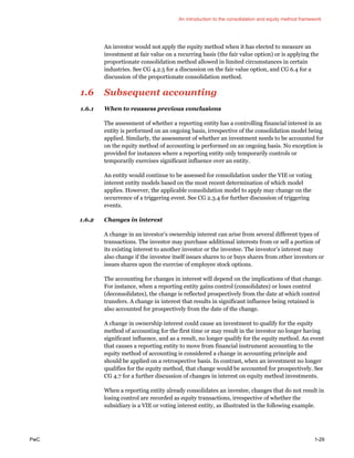 An introduction to the consolidation and equity method framework
PwC 1-29
An investor would not apply the equity method when it has elected to measure an
investment at fair value on a recurring basis (the fair value option) or is applying the
proportionate consolidation method allowed in limited circumstances in certain
industries. See CG 4.2.5 for a discussion on the fair value option, and CG 6.4 for a
discussion of the proportionate consolidation method.
1.6 Subsequent accounting
1.6.1 When to reassess previous conclusions
The assessment of whether a reporting entity has a controlling financial interest in an
entity is performed on an ongoing basis, irrespective of the consolidation model being
applied. Similarly, the assessment of whether an investment needs to be accounted for
on the equity method of accounting is performed on an ongoing basis. No exception is
provided for instances where a reporting entity only temporarily controls or
temporarily exercises significant influence over an entity.
An entity would continue to be assessed for consolidation under the VIE or voting
interest entity models based on the most recent determination of which model
applies. However, the applicable consolidation model to apply may change on the
occurrence of a triggering event. See CG 2.3.4 for further discussion of triggering
events.
1.6.2 Changes in interest
A change in an investor’s ownership interest can arise from several different types of
transactions. The investor may purchase additional interests from or sell a portion of
its existing interest to another investor or the investee. The investor’s interest may
also change if the investee itself issues shares to or buys shares from other investors or
issues shares upon the exercise of employee stock options.
The accounting for changes in interest will depend on the implications of that change.
For instance, when a reporting entity gains control (consolidates) or loses control
(deconsolidates), the change is reflected prospectively from the date at which control
transfers. A change in interest that results in significant influence being retained is
also accounted for prospectively from the date of the change.
A change in ownership interest could cause an investment to qualify for the equity
method of accounting for the first time or may result in the investor no longer having
significant influence, and as a result, no longer qualify for the equity method. An event
that causes a reporting entity to move from financial instrument accounting to the
equity method of accounting is considered a change in accounting principle and
should be applied on a retrospective basis. In contrast, when an investment no longer
qualifies for the equity method, that change would be accounted for prospectively. See
CG 4.7 for a further discussion of changes in interest on equity method investments.
When a reporting entity already consolidates an investee, changes that do not result in
losing control are recorded as equity transactions, irrespective of whether the
subsidiary is a VIE or voting interest entity, as illustrated in the following example.
 