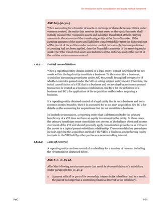 An introduction to the consolidation and equity method framework
PwC 1-31
ASC 805-50-30-5
When accounting for a transfer of assets or exchange of shares between entities under
common control, the entity that receives the net assets or the equity interests shall
initially measure the recognized assets and liabilities transferred at their carrying
amounts in the accounts of the transferring entity at the date of transfer. If the
carrying amounts of the assets and liabilities transferred differ from the historical cost
of the parent of the entities under common control, for example, because pushdown
accounting had not been applied, then the financial statements of the receiving entity
shall reflect the transferred assets and liabilities at the historical cost of the parent of
the entities under common control.
1.6.2.1 Initial consolidation
When a reporting entity obtains control of a legal entity, it must determine if the net
assets within the legal entity constitute a business. To the extent it is a business,
acquisition accounting procedures under ASC 805 would be applied irrespective of
whether control is gained under the VIE or voting interest entity model. Therefore, the
initial consolidation of a VIE that is a business and not received in a common control
transaction is treated as a business combination. See BC 1 for the definition of a
business and BC 2 for application of the acquisition method when acquiring a
business.
If a reporting entity obtained control of a legal entity that is not a business and not a
common control transfer, then it is accounted for as an asset acquisition. See BC 9 for
details on the accounting for acquisitions that do not constitute a business.
In limited circumstances, a reporting entity that is determined to be the primary
beneficiary of a VIE does not have an equity investment in the entity. In these cases,
the primary beneficiary must consolidate 100 percent of the balance sheet and income
statement of the VIE and should generally apply consolidation procedures as if it were
the parent in a typical parent-subsidiary relationship. These consolidation procedures
include applying the acquisition method if the VIE is a business, and reflecting equity
interests in the VIE held by other parties as a noncontrolling interest.
1.6.2.2 Loss of control
A reporting entity can lose control of a subsidiary for a number of reasons, including
the circumstances discussed below.
ASC 810-10-55-4A
All of the following are circumstances that result in deconsolidation of a subsidiary
under paragraph 810-10-40-4:
a. A parent sells all or part of its ownership interest in its subsidiary, and as a result,
the parent no longer has a controlling financial interest in the subsidiary.
 