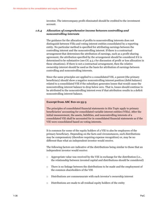 An introduction to the consolidation and equity method framework
1-36 PwC
investee. The intercompany profit eliminated should be credited to the investment
account.
1.6.4 Allocation of comprehensive income between controlling and
noncontrolling interests
The guidance for the allocation of profits to noncontrolling interests does not
distinguish between VIEs and voting interest entities consolidated by a reporting
entity. No particular method is specified for attributing earnings between the
controlling interest and the noncontrolling interest. If there is a contractual
arrangement that determines the attribution of earnings, such as a profit-sharing
agreement, the attribution specified by the arrangement should be considered if it is
determined to be substantive (see CG 4.5.1 for discussion of profit or loss allocation in
these situations). If there is not a contractual arrangement, then the relative
ownership interest should be used as the basis for attribution of earnings between
controlling and noncontrolling interests.
Since the same principles are applied to a consolidated VIE, a parent (the primary
beneficiary) should show a negative noncontrolling interest position (debit balance)
related to a consolidated VIE if the subsidiary generates losses that would cause the
noncontrolling interest balance to drop below zero. That is, losses should continue to
be attributed to the noncontrolling interest even if that attribution results in a deficit
noncontrolling interest balance.
Excerpt from ASC 810-10-35-3
The principles of consolidated financial statements in this Topic apply to primary
beneficiaries’ accounting for consolidated variable interest entities (VIEs). After the
initial measurement, the assets, liabilities, and noncontrolling interests of a
consolidated VIE shall be accounted for in consolidated financial statements as if the
VIE were consolidated based on voting interests.
It is common for some of the equity holders of a VIE to also be employees of the
primary beneficiary. Depending on the facts and circumstances, such distributions
may be compensatory (therefore requiring expense recognition) or, may be no
different than what an independent investor would receive.
The following factors are indicative of the distributions being similar to those that an
independent investor would receive:
□ Appropriate value was received by the VIE in exchange for the distribution (i.e.,
the relationship between invested capital and distributions should be considered)
□ There is no linkage between the distributions to be made and the employment of
the common shareholders of the VIE
□ Distributions are commensurate with each investor’s ownership interest
□ Distributions are made to all residual equity holders of the entity
 