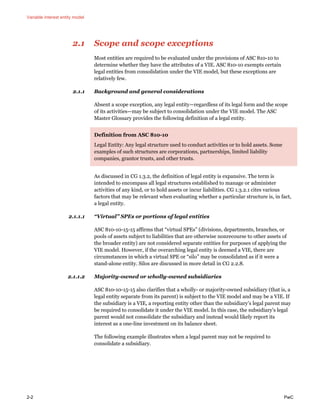 Variable interest entity model
2-2 PwC
2.1 Scope and scope exceptions
Most entities are required to be evaluated under the provisions of ASC 810-10 to
determine whether they have the attributes of a VIE. ASC 810-10 exempts certain
legal entities from consolidation under the VIE model, but these exceptions are
relatively few.
2.1.1 Background and general considerations
Absent a scope exception, any legal entity—regardless of its legal form and the scope
of its activities—may be subject to consolidation under the VIE model. The ASC
Master Glossary provides the following definition of a legal entity.
Definition from ASC 810-10
Legal Entity: Any legal structure used to conduct activities or to hold assets. Some
examples of such structures are corporations, partnerships, limited liability
companies, grantor trusts, and other trusts.
As discussed in CG 1.3.2, the definition of legal entity is expansive. The term is
intended to encompass all legal structures established to manage or administer
activities of any kind, or to hold assets or incur liabilities. CG 1.3.2.1 cites various
factors that may be relevant when evaluating whether a particular structure is, in fact,
a legal entity.
2.1.1.1 “Virtual” SPEs or portions of legal entities
ASC 810-10-15-15 affirms that “virtual SPEs” (divisions, departments, branches, or
pools of assets subject to liabilities that are otherwise nonrecourse to other assets of
the broader entity) are not considered separate entities for purposes of applying the
VIE model. However, if the overarching legal entity is deemed a VIE, there are
circumstances in which a virtual SPE or “silo” may be consolidated as if it were a
stand-alone entity. Silos are discussed in more detail in CG 2.2.8.
2.1.1.2 Majority-owned or wholly-owned subsidiaries
ASC 810-10-15-15 also clarifies that a wholly- or majority-owned subsidiary (that is, a
legal entity separate from its parent) is subject to the VIE model and may be a VIE. If
the subsidiary is a VIE, a reporting entity other than the subsidiary’s legal parent may
be required to consolidate it under the VIE model. In this case, the subsidiary’s legal
parent would not consolidate the subsidiary and instead would likely report its
interest as a one-line investment on its balance sheet.
The following example illustrates when a legal parent may not be required to
consolidate a subsidiary.
 