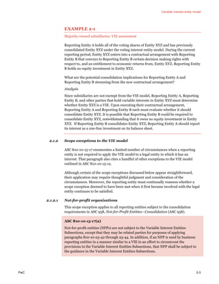 Variable interest entity model
PwC 2-3
EXAMPLE 2-1
Majority-owned subsidiaries: VIE assessment
Reporting Entity A holds all of the voting shares of Entity XYZ and has previously
consolidated Entity XYZ under the voting interest entity model. During the current
reporting period, Entity XYZ enters into a contractual arrangement with Reporting
Entity B that conveys to Reporting Entity B certain decision making rights with
respect to, and an entitlement to economic returns from, Entity XYZ. Reporting Entity
B holds no equity investment in Entity XYZ.
What are the potential consolidation implications for Reporting Entity A and
Reporting Entity B stemming from the new contractual arrangement?
Analysis
Since subsidiaries are not exempt from the VIE model, Reporting Entity A, Reporting
Entity B, and other parties that hold variable interests in Entity XYZ must determine
whether Entity XYZ is a VIE. Upon executing their contractual arrangement,
Reporting Entity A and Reporting Entity B each must evaluate whether it should
consolidate Entity XYZ. It is possible that Reporting Entity B could be required to
consolidate Entity XYZ, notwithstanding that it owns no equity investment in Entity
XYZ. If Reporting Entity B consolidates Entity XYZ, Reporting Entity A should report
its interest as a one-line investment on its balance sheet.
2.1.2 Scope exceptions to the VIE model
ASC 810-10-15-17 enumerates a limited number of circumstances when a reporting
entity is not required to apply the VIE model to a legal entity in which it has an
interest. That paragraph also cites a handful of other exceptions to the VIE model
outlined in ASC 810-10-15-12.
Although certain of the scope exceptions discussed below appear straightforward,
their application may require thoughtful judgment and consideration of the
circumstances. Moreover, the reporting entity must continually reassess whether a
scope exception deemed to have been met when it first became involved with the legal
entity continues to be satisfied.
2.1.2.1 Not-for-profit organizations
This scope exception applies to all reporting entities subject to the consolidation
requirements in ASC 958, Not-for-Profit Entities—Consolidation (ASC 958).
ASC 810-10-15-17(a)
Not-for-profit entities (NFPs) are not subject to the Variable Interest Entities
Subsections, except that they may be related parties for purposes of applying
paragraphs 810-10-25-42 through 25-44. In addition, if an NFP is used by business
reporting entities in a manner similar to a VIE in an effort to circumvent the
provisions in the Variable Interest Entities Subsections, that NFP shall be subject to
the guidance in the Variable Interest Entities Subsections.
 
