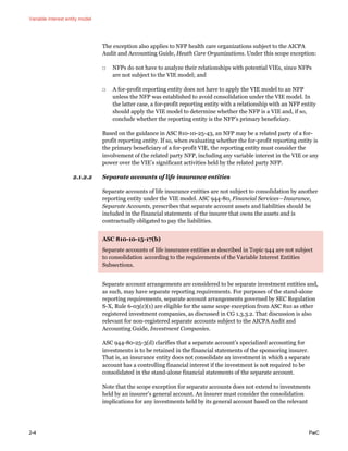 Variable interest entity model
2-4 PwC
The exception also applies to NFP health care organizations subject to the AICPA
Audit and Accounting Guide, Heath Care Organizations. Under this scope exception:
□ NFPs do not have to analyze their relationships with potential VIEs, since NFPs
are not subject to the VIE model; and
□ A for-profit reporting entity does not have to apply the VIE model to an NFP
unless the NFP was established to avoid consolidation under the VIE model. In
the latter case, a for-profit reporting entity with a relationship with an NFP entity
should apply the VIE model to determine whether the NFP is a VIE and, if so,
conclude whether the reporting entity is the NFP’s primary beneficiary.
Based on the guidance in ASC 810-10-25-43, an NFP may be a related party of a for-
profit reporting entity. If so, when evaluating whether the for-profit reporting entity is
the primary beneficiary of a for-profit VIE, the reporting entity must consider the
involvement of the related party NFP, including any variable interest in the VIE or any
power over the VIE’s significant activities held by the related party NFP.
2.1.2.2 Separate accounts of life insurance entities
Separate accounts of life insurance entities are not subject to consolidation by another
reporting entity under the VIE model. ASC 944-80, Financial Services—Insurance,
Separate Accounts, prescribes that separate account assets and liabilities should be
included in the financial statements of the insurer that owns the assets and is
contractually obligated to pay the liabilities.
ASC 810-10-15-17(b)
Separate accounts of life insurance entities as described in Topic 944 are not subject
to consolidation according to the requirements of the Variable Interest Entities
Subsections.
Separate account arrangements are considered to be separate investment entities and,
as such, may have separate reporting requirements. For purposes of the stand-alone
reporting requirements, separate account arrangements governed by SEC Regulation
S-X, Rule 6-03(c)(1) are eligible for the same scope exception from ASC 810 as other
registered investment companies, as discussed in CG 1.3.3.2. That discussion is also
relevant for non-registered separate accounts subject to the AICPA Audit and
Accounting Guide, Investment Companies.
ASC 944-80-25-3(d) clarifies that a separate account’s specialized accounting for
investments is to be retained in the financial statements of the sponsoring insurer.
That is, an insurance entity does not consolidate an investment in which a separate
account has a controlling financial interest if the investment is not required to be
consolidated in the stand-alone financial statements of the separate account.
Note that the scope exception for separate accounts does not extend to investments
held by an insurer’s general account. An insurer must consider the consolidation
implications for any investments held by its general account based on the relevant
 