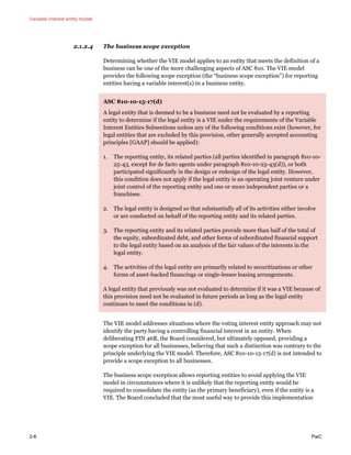 Variable interest entity model
2-6 PwC
2.1.2.4 The business scope exception
Determining whether the VIE model applies to an entity that meets the definition of a
business can be one of the more challenging aspects of ASC 810. The VIE model
provides the following scope exception (the “business scope exception”) for reporting
entities having a variable interest(s) in a business entity.
ASC 810-10-15-17(d)
A legal entity that is deemed to be a business need not be evaluated by a reporting
entity to determine if the legal entity is a VIE under the requirements of the Variable
Interest Entities Subsections unless any of the following conditions exist (however, for
legal entities that are excluded by this provision, other generally accepted accounting
principles [GAAP] should be applied):
1. The reporting entity, its related parties (all parties identified in paragraph 810-10-
25-43, except for de facto agents under paragraph 810-10-25-43(d)), or both
participated significantly in the design or redesign of the legal entity. However,
this condition does not apply if the legal entity is an operating joint venture under
joint control of the reporting entity and one or more independent parties or a
franchisee.
2. The legal entity is designed so that substantially all of its activities either involve
or are conducted on behalf of the reporting entity and its related parties.
3. The reporting entity and its related parties provide more than half of the total of
the equity, subordinated debt, and other forms of subordinated financial support
to the legal entity based on an analysis of the fair values of the interests in the
legal entity.
4. The activities of the legal entity are primarily related to securitizations or other
forms of asset-backed financings or single-lessee leasing arrangements.
A legal entity that previously was not evaluated to determine if it was a VIE because of
this provision need not be evaluated in future periods as long as the legal entity
continues to meet the conditions in (d).
The VIE model addresses situations where the voting interest entity approach may not
identify the party having a controlling financial interest in an entity. When
deliberating FIN 46R, the Board considered, but ultimately opposed, providing a
scope exception for all businesses, believing that such a distinction was contrary to the
principle underlying the VIE model. Therefore, ASC 810-10-15-17(d) is not intended to
provide a scope exception to all businesses.
The business scope exception allows reporting entities to avoid applying the VIE
model in circumstances where it is unlikely that the reporting entity would be
required to consolidate the entity (as the primary beneficiary), even if the entity is a
VIE. The Board concluded that the most useful way to provide this implementation
 