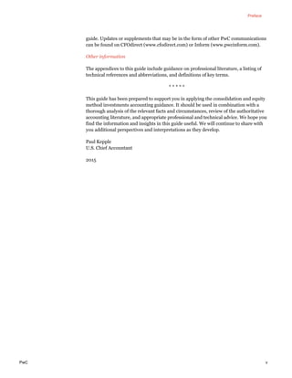 Preface
PwC v
guide. Updates or supplements that may be in the form of other PwC communications
can be found on CFOdirect (www.cfodirect.com) or Inform (www.pwcinform.com).
Other information
The appendices to this guide include guidance on professional literature, a listing of
technical references and abbreviations, and definitions of key terms.
* * * * *
This guide has been prepared to support you in applying the consolidation and equity
method investments accounting guidance. It should be used in combination with a
thorough analysis of the relevant facts and circumstances, review of the authoritative
accounting literature, and appropriate professional and technical advice. We hope you
find the information and insights in this guide useful. We will continue to share with
you additional perspectives and interpretations as they develop.
Paul Kepple
U.S. Chief Accountant
2015
 