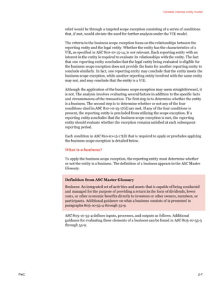 Variable interest entity model
PwC 2-7
relief would be through a targeted scope exception consisting of a series of conditions
that, if met, would obviate the need for further analysis under the VIE model.
The criteria in the business scope exception focus on the relationships between the
reporting entity and the legal entity. Whether the entity has the characteristics of a
VIE, as specified in ASC 810-10-15-14, is not relevant. Each reporting entity with an
interest in the entity is required to evaluate its relationships with the entity. The fact
that one reporting entity concludes that the legal entity being evaluated is eligible for
the business scope exception does not provide the basis for another reporting entity to
conclude similarly. In fact, one reporting entity may conclude that the entity meets the
business scope exception, while another reporting entity involved with the same entity
may not, and may conclude that the entity is a VIE.
Although the application of the business scope exception may seem straightforward, it
is not. The analysis involves evaluating several factors in addition to the specific facts
and circumstances of the transaction. The first step is to determine whether the entity
is a business. The second step is to determine whether or not any of the four
conditions cited in ASC 810-10-15-17(d) are met. If any of the four conditions is
present, the reporting entity is precluded from utilizing the scope exception. If a
reporting entity concludes that the business scope exception is met, the reporting
entity should evaluate whether the exception remains satisfied at each subsequent
reporting period.
Each condition in ASC 810-10-15-17(d) that is required to apply or precludes applying
the business scope exception is detailed below.
What is a business?
To apply the business scope exception, the reporting entity must determine whether
or not the entity is a business. The definition of a business appears in the ASC Master
Glossary.
Definition from ASC Master Glossary
Business: An integrated set of activities and assets that is capable of being conducted
and managed for the purpose of providing a return in the form of dividends, lower
costs, or other economic benefits directly to investors or other owners, members, or
participants. Additional guidance on what a business consists of is presented in
paragraphs 805-10-55-4 through 55-9.
ASC 805-10-55-4 defines inputs, processes, and outputs as follows. Additional
guidance for evaluating these elements of a business can be found in ASC 805-10-55-5
through 55-9.
 