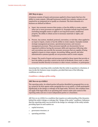 Variable interest entity model
2-8 PwC
ASC 805-10-55-4
A business consists of inputs and processes applied to those inputs that have the
ability to create outputs. Although businesses usually have outputs, outputs are not
required for an integrated set to qualify as a business. The three elements of a
business are defined as follows:
a. Input. Any economic resource that creates, or has the ability to create, outputs
when one or more processes are applied to it. Examples include long-lived assets
(including intangible assets or rights to use long-lived assets), intellectual
property, the ability to obtain access to necessary materials or rights, and
employees.
b. Process. Any system, standard, protocol, convention, or rule that, when applied to
an input or inputs, creates or has the ability to create outputs. Examples include
strategic management processes, operational processes, and resource
management processes. These processes typically are documented, but an
organized workforce having the necessary skills and experience following rules
and conventions may provide the necessary processes that are capable of being
applied to inputs to create outputs. Accounting, billing, payroll, and other
administrative systems typically are not processes used to create outputs.
c. Output: The result of inputs and processes applied to those inputs that provide or
have the ability to provide a return in the form of dividends, lower costs, or other
economic benefits directly to investors or other owners, members, or participants.
Assuming that a reporting entity concludes that the entity in question is a business, it
may invoke the business scope exception, provided that none of the following
conditions are met:
Condition 1: design of the entity
ASC 810-10-15-17(d)(1)
The reporting entity, its related parties (all parties identified in paragraph 810-10-25-
43, except for de facto agents under paragraph 810-10-25-43(d)), or both participated
significantly in the design or redesign of the legal entity. However, this condition does
not apply if the legal entity is an operating joint venture under joint control of the
reporting entity and one or more independent parties or a franchisee.
ASC 810-10-15-17(d)(1) is a condition that requires an understanding of the dynamics
behind the entity’s design or redesign (the “design of the entity” condition). Indicators
that the reporting entity was involved in the design (or redesign) of the entity include
providing input on such matters as:
□ capital structure,
□ governance structure, or
□ operating activities.
 