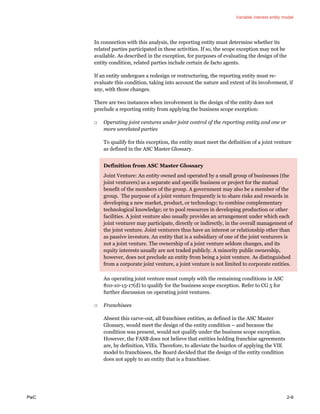 Variable interest entity model
PwC 2-9
In connection with this analysis, the reporting entity must determine whether its
related parties participated in these activities. If so, the scope exception may not be
available. As described in the exception, for purposes of evaluating the design of the
entity condition, related parties include certain de facto agents.
If an entity undergoes a redesign or restructuring, the reporting entity must re-
evaluate this condition, taking into account the nature and extent of its involvement, if
any, with those changes.
There are two instances when involvement in the design of the entity does not
preclude a reporting entity from applying the business scope exception:
□ Operating joint ventures under joint control of the reporting entity and one or
more unrelated parties
To qualify for this exception, the entity must meet the definition of a joint venture
as defined in the ASC Master Glossary.
Definition from ASC Master Glossary
Joint Venture: An entity owned and operated by a small group of businesses (the
joint venturers) as a separate and specific business or project for the mutual
benefit of the members of the group. A government may also be a member of the
group. The purpose of a joint venture frequently is to share risks and rewards in
developing a new market, product, or technology; to combine complementary
technological knowledge; or to pool resources in developing production or other
facilities. A joint venture also usually provides an arrangement under which each
joint venturer may participate, directly or indirectly, in the overall management of
the joint venture. Joint venturers thus have an interest or relationship other than
as passive investors. An entity that is a subsidiary of one of the joint venturers is
not a joint venture. The ownership of a joint venture seldom changes, and its
equity interests usually are not traded publicly. A minority public ownership,
however, does not preclude an entity from being a joint venture. As distinguished
from a corporate joint venture, a joint venture is not limited to corporate entities.
An operating joint venture must comply with the remaining conditions in ASC
810-10-15-17(d) to qualify for the business scope exception. Refer to CG 5 for
further discussion on operating joint ventures.
□ Franchisees
Absent this carve-out, all franchisee entities, as defined in the ASC Master
Glossary, would meet the design of the entity condition – and because the
condition was present, would not qualify under the business scope exception.
However, the FASB does not believe that entities holding franchise agreements
are, by definition, VIEs. Therefore, to alleviate the burden of applying the VIE
model to franchisees, the Board decided that the design of the entity condition
does not apply to an entity that is a franchisee.
 