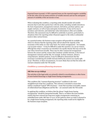 Variable interest entity model
PwC 2-13
Expected losses (excerpt): A VIE’s expected losses are the expected negative variability
in the fair value of its net assets exclusive of variable interests and not the anticipated
amount of variability of the net income or loss.
When evaluating this condition, a reporting entity should consider all variable
interests that it and other parties have with the entity, including variable interests in
the form of guarantees, management contracts, derivatives, purchase options, and
supply contracts, as well as loans and equity investments. It may not be easy to
inventory such interests, and related fair-value information is often not available.
Therefore, this assessment may be difficult to undertake in practice, particularly in
situations where the reporting entity’s financial support to the entity is substantial
(and/or takes various forms).
As a practical matter, the business scope exception will generally be available only
when it is obvious that the reporting entity will not absorb the majority of the
economics of the entity on a fair value basis. For certain arrangements – for example,
a 50:50 joint venture – it may be difficult to make this assertion. In a 50:50 venture,
although the entity’s economics are intended to be equally shared, that may not be the
case when viewed more broadly. There may be other commercial arrangements
between the owners and the venture that constitute variable interests, in the form of
management contracts and the like, for example. In these instances, absent a
comprehensive, detailed analysis, it may be difficult to demonstrate that the
economics (considering all variable interests held by the owners) are exactly split
50:50. Therefore, in these circumstances, it is more likely than not that the entity will
warrant evaluation under the VIE model.
Condition 4: common financing structures
ASC 810-10-15-17(d)(4)
The activities of the legal entity are primarily related to securitizations or other forms
of asset-backed financings or single-lessee leasing arrangements.
This condition (the “common financing structure” condition) is the most
straightforward of the four conditions. This criterion is intended to ensure that
entities considered “typical” SPE structures – trusts that securitize receivables, issuers
of collateralized loan obligations and the like – are assessed under the VIE model.
In applying this condition, we believe that the phrase “single-lessee leasing
arrangements” should be interpreted broadly. That is, we believe the term includes
entities that have entered into long-term supply arrangements containing an
embedded lease under ASC 840-10-15-6. In fact patterns where an entity is deemed to
be a single-lessee leasing arrangement, the reporting entity would not be eligible for
the business scope exception.
 