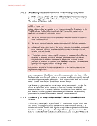 Variable interest entity model
2-14 PwC
2.1.2.5 Private company exception: common control leasing arrangements
As noted in CG 1.2.4, ASU 2014-07, issued in March 2014, relieves private company
lessees from applying the VIE model to lessor entities if certain conditions are met.
The codified ASC guidance reads:
ASC 810-10-15-17A
A legal entity need not be evaluated by a private company under the guidance in the
Variable Interest Entities Subsections if criteria (a) through (c) are met and, in
applicable circumstances, criterion (d) is met:
a. The private company lessee (the reporting entity) and the lessor legal entity are
under common control.
b. The private company lessee has a lease arrangement with the lessor legal entity.
c. Substantially all activities between the private company lessee and the lessor legal
entity are related to leasing activities (including supporting leasing activities)
between those two entities.
d. If the private company lessee explicitly guarantees or provides collateral for any
obligation of the lessor legal entity related to the asset leased by the private
company, then the principal amount of the obligation at inception of such
guarantee or collateral arrangement does not exceed the value of the asset leased
by the private company from the lessor legal entity.
See paragraph 810-10-55-9 and paragraphs 810-10-55-205A through 55-205I for
implementation guidance.
A private company is defined in the Master Glossary as an entity other than a public
business entity, a not-for-profit entity, or an employee benefit plan within the scope of
ASC 960 through 965 on plan accounting. “Public business entity” and “not-for-profit
entity” are each prescriptively defined in the Master Glossary.
ASC 810-10-15-17B clarifies that this exception is an accounting policy election that
should be applied by a private company to all entities that meet the criteria in
paragraph 810-10-15-17A. However, a private company lessee that chooses to make
this election still must apply other consolidation guidance in ASC 810 (including
guidance in the General Subsections) to the lessor entity as applicable.
2.1.2.6 Rescission of the indefinite deferral of FAS 167 for certain investment
entities
ASU 2009-17 (formerly FAS 167) shifted the VIE consolidation analysis from a risks
and rewards-based approach to the current “power” and “economics” model. As an
unintended outcome, it would have required many asset managers to consolidate the
investment funds they manage, which most practitioners (preparers and users alike)
believed would not provide useful financial information. As a result, the FASB issued
 
