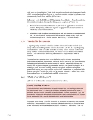 Variable interest entity model
PwC 2-15
ASU 2010-10, Consolidation (Topic 810): Amendments for Certain Investment Funds,
which provided an indefinite deferral for certain investment entities, including certain
money market funds, from applying ASU 2009-17.
In February 2015, the FASB issued ASU 2015-02, Consolidation – Amendments to the
Consolidation Analysis. Among other things, upon adoption, ASU 2015-02:
□ Rescinds the aforementioned deferral in ASU 2010-10 applicable to investment
entities. All reporting entities are required to apply the VIE model to entities in
which they have a variable interest.
□ Provides a scope exception from applying the ASC 810 consolidation models (both
the VIE and the voting interest model) for registered money market funds and
entities that operate in a similar manner. See CG 1.3.3.4 for more details.
2.2 Variable interests
A reporting entity must first determine whether it holds a “variable interest” in an
entity to be evaluated for potential consolidation under ASC 810. If a reporting entity
concludes that it holds a variable interest in an entity, it must evaluate whether that
entity is a VIE. That assessment, in turn, will dictate which of the two consolidation
models – the VIE model or the voting interest model – applies to the entity in
question.
Variable interests can take many forms, including equity and debt investments,
guarantees, derivatives, management contracts, service contracts, and leases. In many
instances, concluding whether an instrument or contract is a variable interest may
require only a cursory analysis. In other cases, however, the evaluation may not be as
straightforward. Moreover, variable interests can exist in implicit relationships,
especially if related party relationships are involved. For example, an implicit variable
interest may exist if a reporting entity can be required to protect a related party entity
from making losses or to make funds available to that entity.
2.2.1 What is a “variable interest”?
ASC 810-10-20 defines the term variable interest as follows.
Excerpt from ASC 810-10-20
Variable Interests: The investments or other interests that will absorb portions of a
variable interest entity’s (VIE’s) expected losses or receive portions of the entity’s
expected residual returns are called variable interests. Variable interests in a VIE are
contractual, ownership, or other pecuniary interests in a VIE that change with changes
in the fair value of the VIE’s net assets exclusive of variable interests.
Expressed more simply, a variable interest is an economic arrangement that exposes
or entitles a reporting entity to the economic risks and/or rewards of the entity—that
is, the instrument or contract exposes its holder to an entity’s “variability.” ASC 810
 
