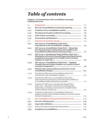 vi PwC
Table of contents
Chapter 1: An introduction to the consolidation and equity
method framework
1.1 Background........................................................................ 1-2
1.1.1 The role of consolidation in ﬁnancial reporting.................. 1-2
1.1.2 Evolution of two consolidation models............................... 1-2
1.1.3 Development of equity method of accounting..................... 1-4
1.1.4 Joint venture accounting.................................................... 1-4
1.1.5 Presentation and disclosure............................................... 1-5
1.2 Summary of recent key changes ......................................... 1-5
1.2.1 ASU 2015-02, Consolidation (Topic 810) —
Amendments to the Consolidation Analysis ...................... 1-5
1.2.2 ASU 2014-13, Consolidation (Topic 810) — Measuring
the Financial Assets and the Financial Liabilities of a
Consolidated Collateralized Financing Entity ................... 1-7
1.2.3 ASU 2014-10, Development Stage Entities (Topic 915) —
Elimination of Certain Financial Reporting Requirements,
Including an Amendment to Variable Interest Entities
Guidance in Topic 810........................................................ 1-8
1.2.4 ASU 2014-07, Consolidation (Topic 810) — Applying
Variable Interest Entities Guidance to Common Control
Leasing Arrangements....................................................... 1-9
1.2.5 Effective dates and transition provisions for recent
consolidation changes ........................................................ 1-10
1.2.5.1 Transition for ASU 2015-02, Consolidation (Topic 810) —
Amendments to the Consolidation Analysis ....................................... 1-10
1.2.5.2 Transition for ASU 2014-13, Consolidation (Topic 810) —
Measuring the Financial Assets and the Financial Liabilities of
a Consolidated Collateralized Financing Entity................................. 1-11
1.2.5.3 Transition for ASU 2014-10, Development Stage Entities
(Topic 915) — Elimination of Certain Financial Reporting
Requirements, Including an Amendment to Variable Interest
Entities Guidance in Topic 810............................................................ 1-12
1.2.5.4 Transition for ASU 2014-07, Consolidation (Topic 810) —
Applying Variable Interest Entities Guidance to Common Control
Leasing Arrangements......................................................................... 1-12
1.3 The consolidation and equity method framework .............. 1-13
1.3.1 Overview of framework...................................................... 1-13
1.3.2 Legal entity deﬁnition ........................................................ 1-14
1.3.2.1 Factors that impact the legal entity determination ............................. 1-15
1.3.3 Exceptions to consolidation................................................ 1-17
 