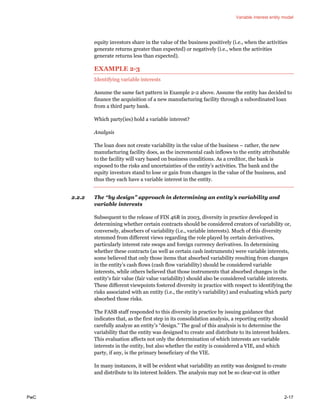 Variable interest entity model
PwC 2-17
equity investors share in the value of the business positively (i.e., when the activities
generate returns greater than expected) or negatively (i.e., when the activities
generate returns less than expected).
EXAMPLE 2-3
Identifying variable interests
Assume the same fact pattern in Example 2-2 above. Assume the entity has decided to
finance the acquisition of a new manufacturing facility through a subordinated loan
from a third party bank.
Which party(ies) hold a variable interest?
Analysis
The loan does not create variability in the value of the business – rather, the new
manufacturing facility does, as the incremental cash inflows to the entity attributable
to the facility will vary based on business conditions. As a creditor, the bank is
exposed to the risks and uncertainties of the entity’s activities. The bank and the
equity investors stand to lose or gain from changes in the value of the business, and
thus they each have a variable interest in the entity.
2.2.2 The “by design” approach in determining an entity’s variability and
variable interests
Subsequent to the release of FIN 46R in 2003, diversity in practice developed in
determining whether certain contracts should be considered creators of variability or,
conversely, absorbers of variability (i.e., variable interests). Much of this diversity
stemmed from different views regarding the role played by certain derivatives,
particularly interest rate swaps and foreign currency derivatives. In determining
whether these contracts (as well as certain cash instruments) were variable interests,
some believed that only those items that absorbed variability resulting from changes
in the entity’s cash flows (cash flow variability) should be considered variable
interests, while others believed that those instruments that absorbed changes in the
entity’s fair value (fair value variability) should also be considered variable interests.
These different viewpoints fostered diversity in practice with respect to identifying the
risks associated with an entity (i.e., the entity’s variability) and evaluating which party
absorbed those risks.
The FASB staff responded to this diversity in practice by issuing guidance that
indicates that, as the first step in its consolidation analysis, a reporting entity should
carefully analyze an entity’s “design.” The goal of this analysis is to determine the
variability that the entity was designed to create and distribute to its interest holders.
This evaluation affects not only the determination of which interests are variable
interests in the entity, but also whether the entity is considered a VIE, and which
party, if any, is the primary beneficiary of the VIE.
In many instances, it will be evident what variability an entity was designed to create
and distribute to its interest holders. The analysis may not be so clear-cut in other
 