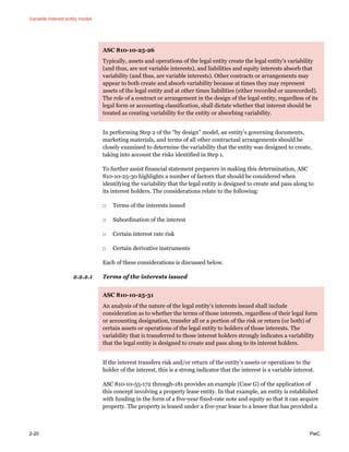 Variable interest entity model
2-20 PwC
ASC 810-10-25-26
Typically, assets and operations of the legal entity create the legal entity’s variability
(and thus, are not variable interests), and liabilities and equity interests absorb that
variability (and thus, are variable interests). Other contracts or arrangements may
appear to both create and absorb variability because at times they may represent
assets of the legal entity and at other times liabilities (either recorded or unrecorded).
The role of a contract or arrangement in the design of the legal entity, regardless of its
legal form or accounting classification, shall dictate whether that interest should be
treated as creating variability for the entity or absorbing variability.
In performing Step 2 of the “by design” model, an entity’s governing documents,
marketing materials, and terms of all other contractual arrangements should be
closely examined to determine the variability that the entity was designed to create,
taking into account the risks identified in Step 1.
To further assist financial statement preparers in making this determination, ASC
810-10-25-30 highlights a number of factors that should be considered when
identifying the variability that the legal entity is designed to create and pass along to
its interest holders. The considerations relate to the following:
□ Terms of the interests issued
□ Subordination of the interest
□ Certain interest rate risk
□ Certain derivative instruments
Each of these considerations is discussed below.
2.2.2.1 Terms of the interests issued
ASC 810-10-25-31
An analysis of the nature of the legal entity’s interests issued shall include
consideration as to whether the terms of those interests, regardless of their legal form
or accounting designation, transfer all or a portion of the risk or return (or both) of
certain assets or operations of the legal entity to holders of those interests. The
variability that is transferred to those interest holders strongly indicates a variability
that the legal entity is designed to create and pass along to its interest holders.
If the interest transfers risk and/or return of the entity’s assets or operations to the
holder of the interest, this is a strong indicator that the interest is a variable interest.
ASC 810-10-55-172 through-181 provides an example (Case G) of the application of
this concept involving a property lease entity. In that example, an entity is established
with funding in the form of a five-year fixed-rate note and equity so that it can acquire
property. The property is leased under a five-year lease to a lessee that has provided a
 