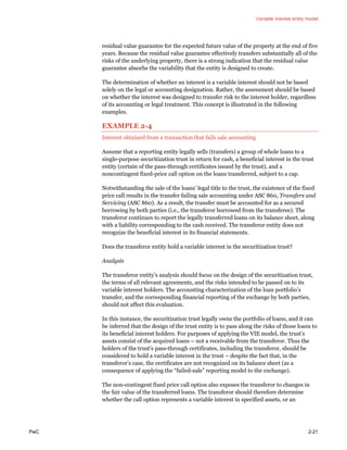 Variable interest entity model
PwC 2-21
residual value guarantee for the expected future value of the property at the end of five
years. Because the residual value guarantee effectively transfers substantially all of the
risks of the underlying property, there is a strong indication that the residual value
guarantee absorbs the variability that the entity is designed to create.
The determination of whether an interest is a variable interest should not be based
solely on the legal or accounting designation. Rather, the assessment should be based
on whether the interest was designed to transfer risk to the interest holder, regardless
of its accounting or legal treatment. This concept is illustrated in the following
examples.
EXAMPLE 2-4
Interest obtained from a transaction that fails sale accounting
Assume that a reporting entity legally sells (transfers) a group of whole loans to a
single-purpose securitization trust in return for cash, a beneficial interest in the trust
entity (certain of the pass-through certificates issued by the trust), and a
noncontingent fixed-price call option on the loans transferred, subject to a cap.
Notwithstanding the sale of the loans’ legal title to the trust, the existence of the fixed
price call results in the transfer failing sale accounting under ASC 860, Transfers and
Servicing (ASC 860). As a result, the transfer must be accounted for as a secured
borrowing by both parties (i.e., the transferor borrowed from the transferee). The
transferor continues to report the legally transferred loans on its balance sheet, along
with a liability corresponding to the cash received. The transferor entity does not
recognize the beneficial interest in its financial statements.
Does the transferor entity hold a variable interest in the securitization trust?
Analysis
The transferor entity’s analysis should focus on the design of the securitization trust,
the terms of all relevant agreements, and the risks intended to be passed on to its
variable interest holders. The accounting characterization of the loan portfolio’s
transfer, and the corresponding financial reporting of the exchange by both parties,
should not affect this evaluation.
In this instance, the securitization trust legally owns the portfolio of loans, and it can
be inferred that the design of the trust entity is to pass along the risks of those loans to
its beneficial interest holders. For purposes of applying the VIE model, the trust’s
assets consist of the acquired loans – not a receivable from the transferor. Thus the
holders of the trust’s pass-through certificates, including the transferor, should be
considered to hold a variable interest in the trust – despite the fact that, in the
transferor’s case, the certificates are not recognized on its balance sheet (as a
consequence of applying the “failed-sale” reporting model to the exchange).
The non-contingent fixed price call option also exposes the transferor to changes in
the fair value of the transferred loans. The transferor should therefore determine
whether the call option represents a variable interest in specified assets, or an
 