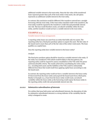 Variable interest entity model
2-22 PwC
additional variable interest in the trust entity. Since the fair value of the transferred
loans represent greater than 50% of the trust entity’s total assets, the call option
represents an additional variable interest in the trust entity.
In contrast, this conclusion would be different if the transferor entered into a straight
borrowing with the trust entity. If the trust entity extended credit to the transferor, the
trust entity would be exposed to the transferor’s credit risk and potentially interest
rate risk. The loan would therefore create, not absorb variability within the trust
entity, and the transferor would not have a variable interest in the trust entity.
EXAMPLE 2-5
Variable interest in lease arrangements
A reporting entity leases one asset from an entity that holds only two assets. The
reporting entity has a fixed price purchase option to acquire the asset. The fair value of
the leased asset is more than 50% of the fair value of the entity’s total assets. The lease
qualifies as a capital lease.
Does the reporting entity have variable interest in the lessor entity?
Analysis
The fixed price purchase option should be viewed as a variable interest in the entity. If
the entity was considered a VIE (which would be likely in this fact pattern), the
reporting entity could be required to assess consolidation of the VIE under the power
and losses/benefits criteria. The results achieved by consolidating the entire entity
(i.e., recording both assets and the liabilities of the VIE) could be substantially
different from those that would result from applying capital lease accounting to only
the leased asset.
In contrast, the reporting entity would not have a variable interest in the lessor entity
if it borrowed from the lessor entity and acquired the leased asset from a third party.
Similar to Example 2-3, a loan from the lessor entity would create, not absorb
variability within the lessor entity as the borrowing would expose the lessor entity to
the reporting enitity credit risk and potentially interest rate risk.
2.2.2.2 Substantive subordination of interests
For entities that issue both senior and subordinated interests, the absorption of risks
by substantive subordinated interests is a strong indicator of the variability that the
entity is designed to create.
 