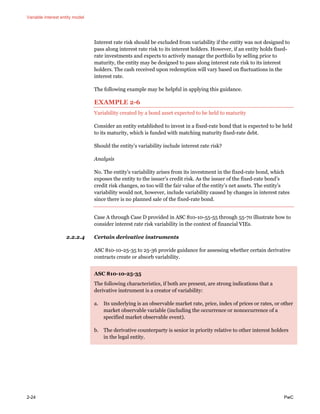 Variable interest entity model
2-24 PwC
Interest rate risk should be excluded from variability if the entity was not designed to
pass along interest rate risk to its interest holders. However, if an entity holds fixed-
rate investments and expects to actively manage the portfolio by selling prior to
maturity, the entity may be designed to pass along interest rate risk to its interest
holders. The cash received upon redemption will vary based on fluctuations in the
interest rate.
The following example may be helpful in applying this guidance.
EXAMPLE 2-6
Variability created by a bond asset expected to be held to maturity
Consider an entity established to invest in a fixed-rate bond that is expected to be held
to its maturity, which is funded with matching maturity fixed-rate debt.
Should the entity’s variability include interest rate risk?
Analysis
No. The entity’s variability arises from its investment in the fixed-rate bond, which
exposes the entity to the issuer’s credit risk. As the issuer of the fixed-rate bond’s
credit risk changes, so too will the fair value of the entity’s net assets. The entity’s
variability would not, however, include variability caused by changes in interest rates
since there is no planned sale of the fixed-rate bond.
Case A through Case D provided in ASC 810-10-55-55 through 55-70 illustrate how to
consider interest rate risk variability in the context of financial VIEs.
2.2.2.4 Certain derivative instruments
ASC 810-10-25-35 to 25-36 provide guidance for assessing whether certain derivative
contracts create or absorb variability.
ASC 810-10-25-35
The following characteristics, if both are present, are strong indications that a
derivative instrument is a creator of variability:
a. Its underlying is an observable market rate, price, index of prices or rates, or other
market observable variable (including the occurrence or nonoccurrence of a
specified market observable event).
b. The derivative counterparty is senior in priority relative to other interest holders
in the legal entity.
 