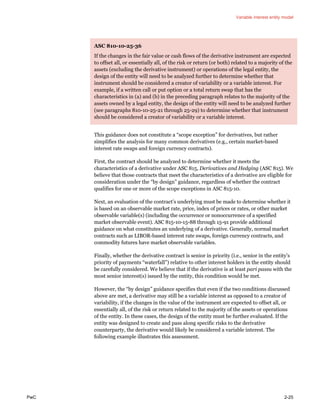 Variable interest entity model
PwC 2-25
ASC 810-10-25-36
If the changes in the fair value or cash flows of the derivative instrument are expected
to offset all, or essentially all, of the risk or return (or both) related to a majority of the
assets (excluding the derivative instrument) or operations of the legal entity, the
design of the entity will need to be analyzed further to determine whether that
instrument should be considered a creator of variability or a variable interest. For
example, if a written call or put option or a total return swap that has the
characteristics in (a) and (b) in the preceding paragraph relates to the majority of the
assets owned by a legal entity, the design of the entity will need to be analyzed further
(see paragraphs 810-10-25-21 through 25-29) to determine whether that instrument
should be considered a creator of variability or a variable interest.
This guidance does not constitute a “scope exception” for derivatives, but rather
simplifies the analysis for many common derivatives (e.g., certain market-based
interest rate swaps and foreign currency contracts).
First, the contract should be analyzed to determine whether it meets the
characteristics of a derivative under ASC 815, Derivatives and Hedging (ASC 815). We
believe that those contracts that meet the characteristics of a derivative are eligible for
consideration under the “by design” guidance, regardless of whether the contract
qualifies for one or more of the scope exceptions in ASC 815-10.
Next, an evaluation of the contract’s underlying must be made to determine whether it
is based on an observable market rate, price, index of prices or rates, or other market
observable variable(s) (including the occurrence or nonoccurrence of a specified
market observable event). ASC 815-10-15-88 through 15-91 provide additional
guidance on what constitutes an underlying of a derivative. Generally, normal market
contracts such as LIBOR-based interest rate swaps, foreign currency contracts, and
commodity futures have market observable variables.
Finally, whether the derivative contract is senior in priority (i.e., senior in the entity’s
priority of payments “waterfall”) relative to other interest holders in the entity should
be carefully considered. We believe that if the derivative is at least pari passu with the
most senior interest(s) issued by the entity, this condition would be met.
However, the “by design” guidance specifies that even if the two conditions discussed
above are met, a derivative may still be a variable interest as opposed to a creator of
variability, if the changes in the value of the instrument are expected to offset all, or
essentially all, of the risk or return related to the majority of the assets or operations
of the entity. In these cases, the design of the entity must be further evaluated. If the
entity was designed to create and pass along specific risks to the derivative
counterparty, the derivative would likely be considered a variable interest. The
following example illustrates this assessment.
 
