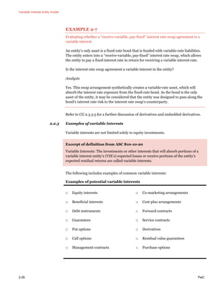 Variable interest entity model
2-26 PwC
EXAMPLE 2-7
Evaluating whether a “receive-variable, pay-fixed” interest rate swap agreement is a
variable interest
An entity’s only asset is a fixed-rate bond that is funded with variable-rate liabilities.
The entity enters into a “receive-variable, pay-fixed” interest rate swap, which allows
the entity to pay a fixed interest rate in return for receiving a variable interest rate.
Is the interest rate swap agreement a variable interest in the entity?
Analysis
Yes. This swap arrangement synthetically creates a variable-rate asset, which will
absorb the interest rate exposure from the fixed-rate bond. As the bond is the only
asset of the entity, it may be considered that the entity was designed to pass along the
bond’s interest rate risk to the interest rate swap’s counterparty.
Refer to CG 2.3.3.5 for a further discussion of derivatives and embedded derivatives.
2.2.3 Examples of variable interests
Variable interests are not limited solely to equity investments.
Excerpt of definition from ASC 810-10-20
Variable Interests: The investments or other interests that will absorb portions of a
variable interest entity’s (VIE’s) expected losses or receive portions of the entity’s
expected residual returns are called variable interests.
The following includes examples of common variable interests:
Examples of potential variable interests
□ Equity interests
□ Beneficial interests
□ Debt instruments
□ Guarantees
□ Put options
□ Call options
□ Management contracts
□ Co-marketing arrangements
□ Cost-plus arrangements
□ Forward contracts
□ Service contracts
□ Derivatives
□ Residual value guarantees
□ Purchase options
 