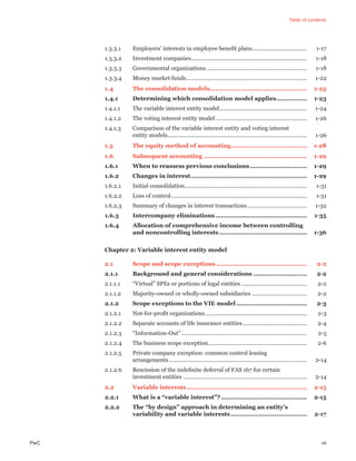 Table of contents
PwC vii
1.3.3.1 Employers’ interests in employee beneﬁt plans................................... 1-17
1.3.3.2 Investment companies.......................................................................... 1-18
1.3.3.3 Governmental organizations................................................................ 1-18
1.3.3.4 Money market funds............................................................................. 1-22
1.4 The consolidation models................................................... 1-23
1.4.1 Determining which consolidation model applies................ 1-23
1.4.1.1 The variable interest entity model........................................................ 1-24
1.4.1.2 The voting interest entity model .......................................................... 1-26
1.4.1.3 Comparison of the variable interest entity and voting interest
entity models......................................................................................... 1-26
1.5 The equity method of accounting........................................ 1-28
1.6 Subsequent accounting ...................................................... 1-29
1.6.1 When to reassess previous conclusions.............................. 1-29
1.6.2 Changes in interest............................................................. 1-29
1.6.2.1 Initial consolidation.............................................................................. 1-31
1.6.2.2 Loss of control....................................................................................... 1-31
1.6.2.3 Summary of changes in interest transactions...................................... 1-32
1.6.3 Intercompany eliminations ................................................ 1-35
1.6.4 Allocation of comprehensive income between controlling
and noncontrolling interests .............................................. 1-36
Chapter 2: Variable interest entity model
2.1 Scope and scope exceptions................................................ 2-2
2.1.1 Background and general considerations ............................ 2-2
2.1.1.1 “Virtual” SPEs or portions of legal entities .......................................... 2-2
2.1.1.2 Majority-owned or wholly-owned subsidiaries ................................... 2-2
2.1.2 Scope exceptions to the VIE model ..................................... 2-3
2.1.2.1 Not-for-proﬁt organizations................................................................. 2-3
2.1.2.2 Separate accounts of life insurance entities......................................... 2-4
2.1.2.3 “Information-Out”................................................................................ 2-5
2.1.2.4 The business scope exception............................................................... 2-6
2.1.2.5 Private company exception: common control leasing
arrangements........................................................................................ 2-14
2.1.2.6 Rescission of the indeﬁnite deferral of FAS 167 for certain
investment entities ............................................................................... 2-14
2.2 Variable interests............................................................... 2-15
2.2.1 What is a “variable interest”?............................................. 2-15
2.2.2 The “by design” approach in determining an entity’s
variability and variable interests........................................ 2-17
 