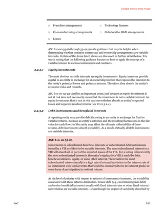 Variable interest entity model
PwC 2-27
□ Franchise arrangements
□ Co-manufacturing arrangements
□ Leases
□ Technology licenses
□ Collaborative R&D arrangements
ASC 810-10-55-16 through 55-41 provide guidance that may be helpful when
determining whether common contractual and ownership arrangements are variable
interests. Certain of the items listed above are discussed in further detail below. It is
worth noting that the following guidance focuses on how to apply the concept of a
variable interest to various instruments and contracts.
2.2.3.1 Equity investments
The most obvious variable interests are equity investments. Equity investors provide
capital to an entity in exchange for an ownership interest that exposes the investors to
the entity’s potential losses and potential returns. Therefore, they absorb the entity’s
economic risks and rewards.
ASC 810-10-55-22 clarifies an important point; just because an equity investment is
not at risk does not necessarily mean that the investment is not a variable interest. An
equity investment that is not at risk may nevertheless absorb an entity’s expected
losses and expected residual returns (see CG 2.3.2.4).
2.2.3.2 Debt instruments and beneficial interests
A reporting entity may provide debt financing to an entity in exchange for fixed or
variable returns. Because an entity’s activities and the resulting fluctuations in the fair
value (or cash flows) of the entity may affect the ultimate collectability of these
returns, debt instruments absorb variability. As a result, virtually all debt instruments
are variable interests.
ASC 810-10-55-23
Investments in subordinated beneficial interests or subordinated debt instruments
issued by a VIE are likely to be variable interests. The most subordinated interest in a
VIE will absorb all or part of the expected losses of the VIE. For a voting interest entity
the most subordinated interest is the entity’s equity; for a VIE it could be debt,
beneficial interests, equity, or some other interest. The return to the most
subordinated interest usually is a high rate of return (in relation to the interest rate of
an instrument with similar terms that would be considered to be investment grade) or
some form of participation in residual returns.
As the level of priority with respect to returns of investments increases, the variability
associated with those returns diminishes. Senior debt (e.g., investment grade debt)
and senior beneficial interests (usually with fixed interest rates or other fixed returns)
nevertheless are variable interests – even though the degree of variability absorbed by
 