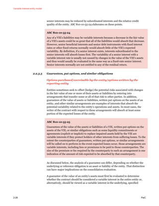 Variable interest entity model
2-28 PwC
senior interests may be reduced by subordinated interests and the relative credit
quality of the entity. ASC 810-10-55-24 elaborates on these points.
ASC 810-10-55-24
Any of a VIE’s liabilities may be variable interests because a decrease in the fair value
of a VIE’s assets could be so great that all of the liabilities would absorb that decrease.
However, senior beneficial interests and senior debt instruments with fixed interest
rates or other fixed returns normally would absorb little of the VIE’s expected
variability. By definition, if a senior interest exists, interests subordinated to the
senior interests will absorb losses first. The variability of a senior interest with a
variable interest rate is usually not caused by changes in the value of the VIE’s assets
and thus would usually be evaluated in the same way as a fixed-rate senior interest.
Senior interests normally are not entitled to any of the residual return.
2.2.3.3 Guarantees, put options, and similar obligations
Options purchased/exercisable by the entity/options written by the
reporting entity
Entities sometimes seek to offset (hedge) the potential risks associated with changes
in the fair value of one or more of their assets or liabilities by entering into
arrangements that transfer some or all of that risk to other parties. In addition,
guarantees of the value of assets or liabilities, written put options on the assets of an
entity, and other similar arrangements are examples of interests that absorb the
potential variability related to the entity’s operations and assets. In most cases, the
writer of the contract with respect to these arrangements will absorb at least some
portion of the expected losses of the entity.
ASC 810-10-55-25
Guarantees of the value of the assets or liabilities of a VIE, written put options on the
assets of the VIE, or similar obligations such as some liquidity commitments or
agreements (explicit or implicit) to replace impaired assets held by the VIE are
variable interests if they protect holders of other interests from suffering losses. To the
extent the counterparties of guarantees, written put options, or similar arrangements
will be called on to perform in the event expected losses occur, those arrangements are
variable interests, including fees or premiums to be paid to those counterparties. The
size of the premium or fee required by the counterparty to such an arrangement is one
indication of the amount of risk expected to be absorbed by that counterparty.
As discussed below, the analysis of a guarantee can differ, depending on whether the
underlying or reference obligation is an asset or liability of the entity. That distinction
can have major implications on the consolidation evaluation.
A guarantee of the value of an entity’s assets must first be evaluated to determine
whether the contract should be considered a variable interest in the entire entity or,
alternatively, should be viewed as a variable interest in the underlying, specified
 