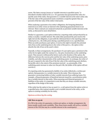 Variable interest entity model
PwC 2-29
assets. The latter concept, known as “variable interests in specified assets,” is
described in further detail in CG 2.2.7. If a guarantor has guaranteed the value of a
specific asset of the entity, that guarantee is a variable interest in the entire entity only
if the fair value of the guaranteed assets constitutes a majority (greater than 50
percent) of the fair value of the entity’s total assets.
When analyzing a guarantee of an entity’s obligations, the foregoing distinction
(interest in an entity versus an interest in the underlying guaranteed item) is not
relevant. These contracts are analyzed exclusively as potential variable interests in the
entity, as discussed in more detail below.
Similar to a guarantee, a put option written by a reporting entity and purchased by an
entity is usually a variable interest. The entity (that purchased the put) receives the
right, but not the obligation, to put (sell) the referenced item to the reporting entity at
a fixed price (i.e., the strike price) during a specified period or on a specified date.
When an entity purchases a put option, it receives the right to transfer the potential
risk of loss on the underlying item to the writer of the put (i.e., the option writer
absorbs the risk of loss on the asset’s value).
Typically, in these arrangements, the purchaser of a put option pays a premium to the
writer for its rights under the contract (i.e., the price of protection on the underlying
asset). That amount is influenced by factors such as the duration of the option, the
difference between the exercise price and the fair value of the underlying assets, price
volatility, and other characteristics of the underlying assets. In exchange, the writer of
the put is exposed to the risk of loss if the fair value of the underlying assets declines,
but profits only to the extent of the premium received – as, presumably, if the
underlying assets increase in value over the put’s life, the holder of the option will not
exercise it.
If a reporting entity has guaranteed a liability of an entity (effectively, a written put
option), that guarantee is a variable interest in the entity. This is because the
guarantee is protecting holders of other variable interests from suffering losses. For
example, a financial guarantor of beneficial interests issued by a securitization entity
has a variable interest in that entity. When assessing such financial guarantee of
liabilities of the entity, it is important to note that they are always variable interests,
regardless of the design of the entity.
If the entity has the option to buy an asset (i.e., a call option) from the option writer at
a specified price, this contract usually is not a variable interest in the entity, as the
option is creating variability for the entity.
Options written by the entity
ASC 810-10-55-26
If a VIE is the writer of a guarantee, written put option, or similar arrangement, the
items usually would create variability. Thus, those items usually will not be a variable
interest of the VIE (but may be a variable interest in the counterparty).
 