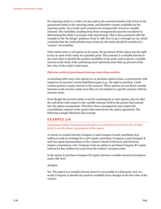 Variable interest entity model
2-30 PwC
If a reporting entity is a writer of a put option, the contract transfers risk of loss in the
guaranteed entity to the reporting entity, and therefore creates variability for the
reporting entity. As a result, such contracts are not generally viewed as variable
interests. The variability resulting from these arrangements must be considered in
determining the entity’s economic risks and rewards. This is also consistent with the
example in the “by design” guidance (Case E; ASC 810-10-55-71 through 55-74), which
concludes that the credit default swap written by the entity should be considered a
“creator” of variability.
If the entity writes a call option on its assets, the purchaser of this option has the right
to buy an asset of the entity at a specified price. This contract is a variable interest in
the asset when it absorbs the positive variability in the asset, and it may be a variable
interest in the entity if the underlying asset represents more than 50 percent of the
fair value of the entity’s total assets.
Options written/purchased among reporting entities
A reporting entity may write options to, or purchase options from, a counterparty with
respect to an investee’s assets/liabilities/equity (e.g., the right to purchase a joint
venture partner’s equity interest in the venture). These options are not direct variable
interests in the investee entity since they are not related to a specific contract with the
investee entity.
Even though the investee entity is not the counterparty to such options, they do alter
the cash flows with respect to the variable interests held by the parties that entered
into the option arrangement. Therefore, these arrangements may impact the
consolidation analysis of the parties that entered into the option agreement. The
following example illustrates this concept.
EXAMPLE 2-8
Evaluating whether a purchased call option is a variable interest when the investee
entity is not the direct counterparty to the option
A venture is created whereby Company A and Company B each contributes $50
million in cash in exchange for a 50% equity ownership. Company A and Company B
each has equal representation on the venture’s board of directors and decisions
require a unanimous vote. Company A has an option to purchase Company B’s equity
interest for $60 million two years from the venture’s inception date.
Is the option to purchase Company B’s equity interest a variable interest at inception
under ASC 810?
Analysis
Yes. The option is a variable interest since it is exercisable at a fixed price and, as a
result, Company A absorbs the positive variability from changes in the fair value of the
venture.
 