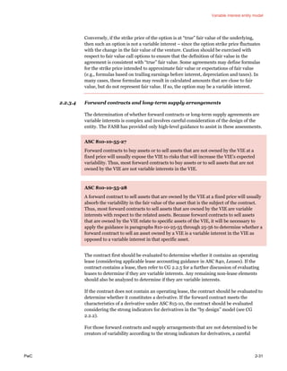 Variable interest entity model
PwC 2-31
Conversely, if the strike price of the option is at “true” fair value of the underlying,
then such an option is not a variable interest – since the option strike price fluctuates
with the change in the fair value of the venture. Caution should be exercised with
respect to fair value call options to ensure that the definition of fair value in the
agreement is consistent with “true” fair value. Some agreements may define formulas
for the strike price intended to approximate fair value or expectations of fair value
(e.g., formulas based on trailing earnings before interest, depreciation and taxes). In
many cases, these formulas may result in calculated amounts that are close to fair
value, but do not represent fair value. If so, the option may be a variable interest.
2.2.3.4 Forward contracts and long-term supply arrangements
The determination of whether forward contracts or long-term supply agreements are
variable interests is complex and involves careful consideration of the design of the
entity. The FASB has provided only high-level guidance to assist in these assessments.
ASC 810-10-55-27
Forward contracts to buy assets or to sell assets that are not owned by the VIE at a
fixed price will usually expose the VIE to risks that will increase the VIE’s expected
variability. Thus, most forward contracts to buy assets or to sell assets that are not
owned by the VIE are not variable interests in the VIE.
ASC 810-10-55-28
A forward contract to sell assets that are owned by the VIE at a fixed price will usually
absorb the variability in the fair value of the asset that is the subject of the contract.
Thus, most forward contracts to sell assets that are owned by the VIE are variable
interests with respect to the related assets. Because forward contracts to sell assets
that are owned by the VIE relate to specific assets of the VIE, it will be necessary to
apply the guidance in paragraphs 810-10-25-55 through 25-56 to determine whether a
forward contract to sell an asset owned by a VIE is a variable interest in the VIE as
opposed to a variable interest in that specific asset.
The contract first should be evaluated to determine whether it contains an operating
lease (considering applicable lease accounting guidance in ASC 840, Leases). If the
contract contains a lease, then refer to CG 2.2.5 for a further discussion of evaluating
leases to determine if they are variable interests. Any remaining non-lease elements
should also be analyzed to determine if they are variable interests.
If the contract does not contain an operating lease, the contract should be evaluated to
determine whether it constitutes a derivative. If the forward contract meets the
characteristics of a derivative under ASC 815-10, the contract should be evaluated
considering the strong indicators for derivatives in the “by design” model (see CG
2.2.2).
For those forward contracts and supply arrangements that are not determined to be
creators of variability according to the strong indicators for derivatives, a careful
 