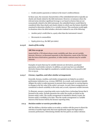 Variable interest entity model
2-34 PwC
□ Credit-sensitive payments or indexes to the issuer’s creditworthiness
In these cases, the economic characteristics of the embedded derivatives typically are
clearly and closely related to the debt instrument. However, in instances where the
relevant terms introduce significant leverage or are based on factors that are not
economically related to the debt instrument, the embedded feature would likely be
considered other than clearly and closely related, in which case the feature should be
examined to determine whether it is a variable interest. This conclusion would apply
in situations where the debt includes a derivative indexed to one of the following:
□ Another party’s credit (that is, a party other than the instrument’s issuer)
□ Movements in commodities
□ Equity prices (e.g., the S&P 500 index)
2.2.3.6 Assets of the entity
ASC 810-10-55-32
Assets held by a VIE almost always create variability and, thus, are not variable
interests. However, as discussed separately in this Subsection, assets of the VIE that
take the form of derivatives, guarantees, or other similar contracts may be variable
interests.
Examples of assets that may be variable interests are derivatives, purchased
guarantees, and similar contracts. In addition, an asset may have an embedded
derivative feature that might be considered a variable interest, as discussed in ASC
810-10-55-32.
2.2.3.7 License, royalties, and other similar arrangements
Generally, licenses, royalties, and similar arrangements are linked to an entity’s
performance indicators (e.g., revenue, EBITDA). As a result, such contracts typically
obligate the entity to make payments in amounts that correspond, in varying degrees,
to changes in the fair value of the entity’s net assets. As such, these arrangements are
considered to absorb variability in the entity and, as such, represent variable interests.
To illustrate, assume a reporting entity earns royalty from a technology license that it
licensed to the entity. Periodic payments due under the royalty are based on the
licensee entity’s sales. The royalty arrangement is intended to absorb, in part, the
licensee entity’s variability in its sales. Thus the royalty arrangement is a variable
interest of the licensee held by the licensor reporting entity.
2.2.4 Decision maker or service provider fees
ASC 810 defines a decision maker as an entity or entities with the power to direct the
activities of another legal entity that most significantly impact the legal entity’s
economic performance. Determining whether the fees paid to an entity’s decision
 