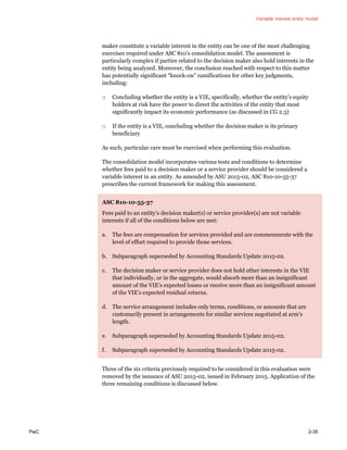 Variable interest entity model
PwC 2-35
maker constitute a variable interest in the entity can be one of the most challenging
exercises required under ASC 810’s consolidation model. The assessment is
particularly complex if parties related to the decision maker also hold interests in the
entity being analyzed. Moreover, the conclusion reached with respect to this matter
has potentially significant “knock-on” ramifications for other key judgments,
including:
□ Concluding whether the entity is a VIE, specifically, whether the entity’s equity
holders at risk have the power to direct the activities of the entity that most
significantly impact its economic performance (as discussed in CG 2.3)
□ If the entity is a VIE, concluding whether the decision maker is its primary
beneficiary
As such, particular care must be exercised when performing this evaluation.
The consolidation model incorporates various tests and conditions to determine
whether fees paid to a decision maker or a service provider should be considered a
variable interest in an entity. As amended by ASU 2015-02, ASC 810-10-55-37
prescribes the current framework for making this assessment.
ASC 810-10-55-37
Fees paid to an entity’s decision maker(s) or service provider(s) are not variable
interests if all of the conditions below are met:
a. The fees are compensation for services provided and are commensurate with the
level of effort required to provide those services.
b. Subparagraph superseded by Accounting Standards Update 2015-02.
c. The decision maker or service provider does not hold other interests in the VIE
that individually, or in the aggregate, would absorb more than an insignificant
amount of the VIE’s expected losses or receive more than an insignificant amount
of the VIE’s expected residual returns.
d. The service arrangement includes only terms, conditions, or amounts that are
customarily present in arrangements for similar services negotiated at arm’s
length.
e. Subparagraph superseded by Accounting Standards Update 2015-02.
f. Subparagraph superseded by Accounting Standards Update 2015-02.
Three of the six criteria previously required to be considered in this evaluation were
removed by the issuance of ASU 2015-02, issued in February 2015. Application of the
three remaining conditions is discussed below.
 