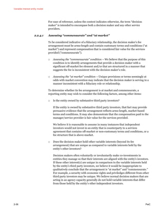 Variable interest entity model
2-36 PwC
For ease of reference, unless the context indicates otherwise, the term “decision
maker” is intended to encompass both a decision maker and any other service
providers.
2.2.4.1 Assessing “commensurate” and “at market”
To be considered indicative of a fiduciary relationship, the decision maker’s fee
arrangement must be arms-length and contain customary terms and conditions (“at
market”) and represent compensation that is considered fair value for the services
provided (“commensurate”).
□ Assessing the “commensurate” condition – We believe that the purpose of this
condition is to identify arrangements that provide a decision maker with a
significant off-market fee element and/or that are structured in a manner that
suggests the fee is inconsistent with the decision maker’s role.
□ Assessing the “at market” condition – Unique provisions or terms seemingly at
odds with market convention may indicate that the decision maker is serving in a
manner inconsistent with a fiduciary role or relationship.
To determine whether its fee arrangement is at market and commensurate, a
reporting entity may wish to consider the following factors, among other items:
□ Is the entity owned by substantive third party investors?
If the entity is owned by substantive third party investors, that fact may provide
persuasive evidence that the arrangement reflects arms-length, market-based
terms and conditions. It may also demonstrate that the compensation paid to the
manager/service provider is fair value for the services provided.
We believe it is reasonable to assume in many instances that independent
investors would not invest in an entity that is counterparty to a services
agreement that contains off-market or non-customary terms and conditions, or a
fee structure that is above-market.
□ Does the decision maker hold other variable interests (beyond its fee
arrangement) that are unique as compared to variable interests held by the
entity’s other investors?
Decision makers often voluntarily or involuntarily make co-investments in
entities they manage so that their interests are aligned with the entity’s investors.
If these other interest(s) are unique in comparison to the variable interests held
by the entity’s third party investors, we believe it would be inappropriate to
qualitatively conclude that the arrangement is “at market” and “commensurate.”
For example, a security with economic rights and priviledges different from other
third party investors may be unique. We believe normal decision makers that are
acting in an agency capacity generally do not hold variable interests that differ
from those held by the entity’s other independent investors.
 