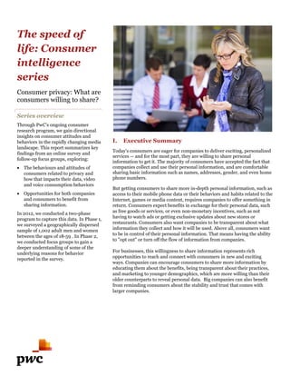 The speed of
life: Consumer
intelligence
series
Consumer privacy: What are
consumers willing to share?

Series overview
Through PwC’s ongoing consumer
research program, we gain directional
insights on consumer attitudes and
behaviors in the rapidly changing media     I.   Executive Summary
landscape. This report summarizes key
                                            Today's consumers are eager for companies to deliver exciting, personalized
findings from an online survey and
                                            services -- and for the most part, they are willing to share personal
follow-up focus groups, exploring:
                                            information to get it. The majority of consumers have accepted the fact that
 The behaviours and attitudes of           companies collect and use their personal information, and are comfortable
                                                                                                      a
  consumers related to privacy and          sharing basic information such as names, addresses, gender, and even home
  how that impacts their data, video        phone numbers.
  and voice consumption behaviors
                                            But getting consumers to share more in-depth personal information, such as
                                                                                       depth
 Opportunities for both companies          access to their mobile phone data or their behaviors and habits related to the
                                                                                                                    t
  and consumers to benefit from             Internet, games or media content, requires companies to offer something in
  sharing information.                      return. Consumers expect benefits in exchange for their personal data, such
In 2012, we conducted a two-phase           as free goods or services, or even non-monetary incentives, such as not
                                                                                     monetary
program to capture this data. In Phase 1,   having to watch ads or getting exclusive updates about new stores or
                                                                         ing
we surveyed a geographically dispersed      restaurants. Consumers also want companies to be transparent about what
sample of 1,002 adult men and women         information they collect and how it will be used. Above all, consumers want
between the ages of 18-59 . In Phase 2,     to be in control of their personal information. That means having the ability
we conducted focus groups to gain a         to "opt out" or turn off the flow of information from companies.
deeper understanding of some of the
underlying reasons for behavior             For businesses, this willingness to share information represents rich
reported in the survey.                     opportunities to reach and connect with consumers in new and exciting
                                            ways. Companies can encourage consumers to share more information by
                                            educating them about the benefits, being transparent about their practices,
                                            and marketing to younger demographics, which are more willing than their
                                            older counterparts to reveal personal data. Big companies can also benefit
                                            from reminding consumers about the stability and trust that comes with
                                             rom
                                            larger companies.
 