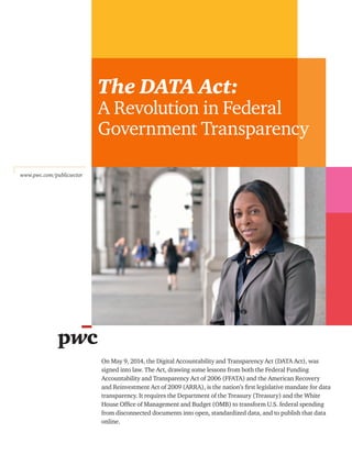 The DATA Act:
A Revolution in Federal
Government Transparency
www.pwc.com/publicsector
On May 9, 2014, the Digital Accountability and Transparency Act (DATA Act), was
signed into law. The Act, drawing some lessons from both the Federal Funding
Accountability and Transparency Act of 2006 (FFATA) and the American Recovery
and Reinvestment Act of 2009 (ARRA), is the nation’s first legislative mandate for data
transparency. It requires the Department of the Treasury (Treasury) and the White
House Office of Management and Budget (OMB) to transform U.S. federal spending
from disconnected documents into open, standardized data, and to publish that data
online.
 