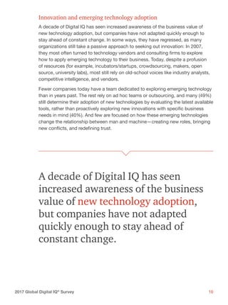 102017 Global Digital IQ®
Survey
Innovation and emerging technology adoption
A decade of Digital IQ has seen increased awareness of the business value of
new technology adoption, but companies have not adapted quickly enough to
stay ahead of constant change. In some ways, they have regressed, as many
organizations still take a passive approach to seeking out innovation: In 2007,
they most often turned to technology vendors and consulting firms to explore
how to apply emerging technology to their business. Today, despite a profusion
of resources (for example, incubators/startups, crowdsourcing, makers, open
source, university labs), most still rely on old-school voices like industry analysts,
competitive intelligence, and vendors.
Fewer companies today have a team dedicated to exploring emerging technology
than in years past. The rest rely on ad hoc teams or outsourcing, and many (49%)
still determine their adoption of new technologies by evaluating the latest available
tools, rather than proactively exploring new innovations with specific business
needs in mind (40%). And few are focused on how these emerging technologies
change the relationship between man and machine—creating new roles, bringing
new conflicts, and redefining trust.
A decade of Digital IQ has seen
increased awareness of the business
value of new technology adoption,
but companies have not adapted
quickly enough to stay ahead of
constant change.
 