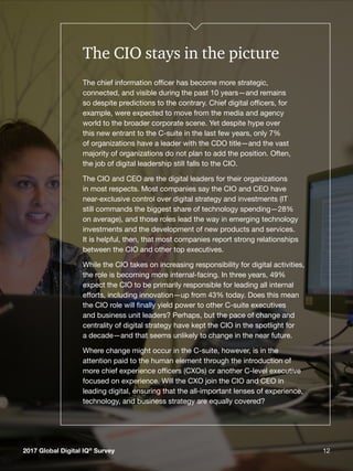 122017 Global Digital IQ®
Survey 12
The CIO stays in the picture
The chief information officer has become more strategic,
connected, and visible during the past 10 years—and remains
so despite predictions to the contrary. Chief digital officers, for
example, were expected to move from the media and agency
world to the broader corporate scene. Yet despite hype over
this new entrant to the C-suite in the last few years, only 7%
of organizations have a leader with the CDO title—and the vast
majority of organizations do not plan to add the position. Often,
the job of digital leadership still falls to the CIO.
The CIO and CEO are the digital leaders for their organizations
in most respects. Most companies say the CIO and CEO have
near-exclusive control over digital strategy and investments (IT
still commands the biggest share of technology spending—28%
on average), and those roles lead the way in emerging technology
investments and the development of new products and services.
It is helpful, then, that most companies report strong relationships
between the CIO and other top executives.
While the CIO takes on increasing responsibility for digital activities,
the role is becoming more internal-facing. In three years, 49%
expect the CIO to be primarily responsible for leading all internal
efforts, including innovation—up from 43% today. Does this mean
the CIO role will finally yield power to other C-suite executives
and business unit leaders? Perhaps, but the pace of change and
centrality of digital strategy have kept the CIO in the spotlight for
a decade—and that seems unlikely to change in the near future.
Where change might occur in the C-suite, however, is in the
attention paid to the human element through the introduction of
more chief experience officers (CXOs) or another C-level executive
focused on experience. Will the CXO join the CIO and CEO in
leading digital, ensuring that the all-important lenses of experience,
technology, and business strategy are equally covered?
2017 Global Digital IQ®
Survey
 