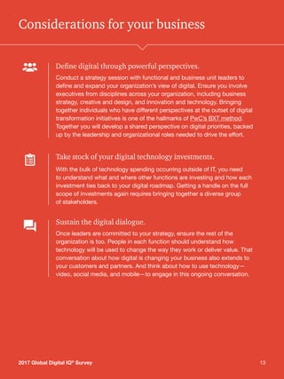 132017 Global Digital IQ®
Survey 13
Considerations for your business
Define digital through powerful perspectives.
Conduct a strategy session with functional and business unit leaders to
define and expand your organization’s view of digital. Ensure you involve
executives from disciplines across your organization, including business
strategy, creative and design, and innovation and technology. Bringing
together individuals who have different perspectives at the outset of digital
transformation initiatives is one of the hallmarks of PwC’s BXT method.
Together you will develop a shared perspective on digital priorities, backed
up by the leadership and organizational roles needed to drive the effort.
Take stock of your digital technology investments.
With the bulk of technology spending occurring outside of IT, you need
to understand what and where other functions are investing and how each
investment ties back to your digital roadmap. Getting a handle on the full
scope of investments again requires bringing together a diverse group
of stakeholders.
Sustain the digital dialogue.
Once leaders are committed to your strategy, ensure the rest of the
organization is too. People in each function should understand how
technology will be used to change the way they work or deliver value. That
conversation about how digital is changing your business also extends to
your customers and partners. And think about how to use technology—
video, social media, and mobile—to engage in this ongoing conversation.
2017 Global Digital IQ®
Survey
 