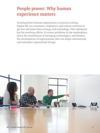 142017 Global Digital IQ®
Survey
People power: Why human
experience matters
Creating better human experiences is critical to raising
Digital IQ, yet customers, employees, and culture continue to
get less attention than strategy and technology. This imbalance
has far-reaching effects. It creates problems in the marketplace,
slows the assimilation of emerging technologies, and hinders
the development of organizations that can adapt continuously
and anticipate exponential change.
142017 Global Digital IQ®
Survey
 