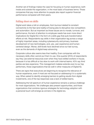 172017 Global Digital IQ®
Survey
Another set of findings makes the case for focusing on human experience, both
inside and outside the organization, in the most basic of business terms: Those
companies that pay more attention to people also report superior financial
performance compared with their peers.
Falling short on skills
Digital work takes a toll on employees, from burnout related to constant
connectivity to the fear (and reality) of losing jobs to disruptive new competitors
and automation. But as important as those issues are to morale, turnover, and
performance, the lack of attention to employee needs has even more direct
implications for Digital IQ in the form of a skills gap that puts transformation
efforts at risk. Respondents say skills in their organization lag across a range
of highly important areas, including cybersecurity and privacy, business
development of new technologies, and, yes, user experience and human-
centered design. Worse, skill levels have declined since our last survey,
even as the demands of digital keep advancing.
Corporate culture also seems less than healthy. Even companies with the
necessary skills often cannot put them to use. One-quarter (25%) of respondents
say they use external resources even when they have skilled workers in-house,
because it is too difficult or too slow to work with internal teams; 42% say third
parties are less expensive. This management malaise extends even to our top
performers, those organizations that do well in other measures of Digital IQ.
There are signs that executives are beginning to recognize the relevance of
human experience, even if most are not focused on addressing it in a systematic
way. When asked to identify emerging barriers to getting results from digital
investments, one of the top responses was a lack of skilled teams.
Addressing the full spectrum of human experience remains a serious challenge
for most organizations. Yet challenges also present opportunities, and those
organizations that combine rigorous strategies for technology adoption with
a personal touch will emerge as winners in the digital era.
 